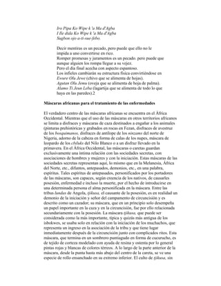 Iro Pipa Ko Wipe k 'a Ma d'Agba
I Ile dida Ko Wipe k 'a Ma d'Agba
Sugbon ojo a-ti-sue-febo.
Decir mentiras es un pecado, pero puede que ello no le
impida a uno convertirse en rico.
Romper promesas y juramentos es un pecado. pero puede que
aunque alguien los rompa llegue a su vejez.
Pero el día final acecha con aspecto espantoso.
Los infieles cambiarán su estructura física convirtiéndose en
Ewure Olu Jewe (chivo que se alimenta de hojas).
Agutan Olu Jemu (oveja que se alimenta de hoja de palma).
Alamo Ti Jeun Leba (lagartija que se alimenta de todo lo que
haya en las paredes).2
Máscaras africanas para el tratamiento de las enfermedades
El verdadero centro de las máscaras africanas se encuentra en el África
Occidental. Mientras que el uso de las máscaras en otros territorios africanos
se limita a disfraces y máscaras de caza destinados a engañar a los animales
(pinturas prehistóricas y grabados en rocas en Fezan, disfraces de avestruz
de los bosquimanos, disfraces de antílope de los ninzams del norte de
Nigeria, adorno de la cabeza en forma de calas de los nupes, máscara de
leopardo de los cbiluks del Nilo Blanco o a un disfraz llevado en la
primavera. En el África Occidental, las máscaras o caretas guardan
exclusivamente una íntima relación con las sociedades secretas, con
asociaciones de hombres y mujeres y con la iniciación. Estas máscaras de las
sociedades secretas representan aquí, lo mismo que en la Melanesia, África
del Norte, etc., difuntos, antepasados, demonios, etc., en una palabra,
espíritus. Tales espíritus de antepasados, personificados por los portadores
de las máscaras, son capaces, según creencia de los nativos, de causarles
posesión, enfermedad e incluso la muerte, por el hecho de introducirse en
una determinada persona el alma personificada en la máscara. Entre las
tribus lundas de Angola, tjikusa, el causante de la posesión, es en realidad un
demonio de la iniciación y señor del campamento de circuncisión y es
descrito como un cazador; su máscara, que en un principio solo desempeña
un papel importante en la caza y en la circuncisión, fue por ello relacionada
secundariamente con la posesión. La máscara tjikusa, que puede ser
considerada como la más importante, típica y quizás más antigua de los
isbokwes, se usaba solo en relación con la iniciación de los muchachos, que
representa un ingreso en la asociación de la tribu y que tiene lugar
inmediatamente después de la circuncisión junto con complicados ritos. Esta
máscara, que termina en un sombrero puntiagudo en forma de cucurucho, es
de tejido de corteza modelado con ayuda de resina y ostenta por lo general
pintas rojas y blancas de colores térreos. A lo largo de la parte anterior de la
máscara, desde la punta hasta más abajo del centro de la careta, se ve una
especie de rollo ensanchado en su extremo inferior. El culto de tjikusa, sin

 