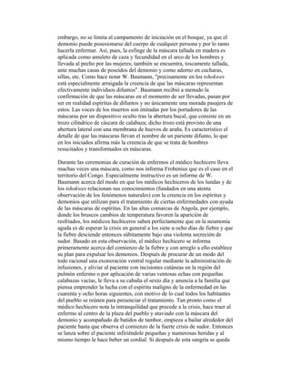 embargo, no se limita al campamento de iniciación en el bosque, ya que el
demonio puede posesionarse del cuerpo de cualquier persona y por lo tanto
hacerla enfermar. Así, pues, la esfinge de la máscara tallada en madera es
aplicada como amuleto de caza y fecundidad en el arco de los hombres y
llevada al pecho por las mujeres; también se encuentra, toscamente tallada,
ante muchas casas de poseídos del demonio y como adorno en cucharas,
sillas, etc. Como hace notar W. Baumann, "precisamente en los tshokwes
está especialmente arraigada la creencia de que las máscaras representan
efectivamente individuos difuntos". Baumann recibió a menudo la
confirmación de que las máscaras en el momento de ser llevadas, pasan por
ser en realidad espíritus de difuntos y no únicamente una morada pasajera de
estos. Las voces de los muertos son imitadas por los portadores de las
máscaras por un dispositivo oculto tras la abertura bucal, que consiste en un
trozo cilíndrico de cáscara de calabaza; dicho trozo está provisto de una
abertura lateral con una membrana de huevos de araña. Es característico el
detalle de que las máscaras llevan el nombre de un pariente difunto, lo que
en los iniciados afirma más la creencia de que se trata de hombres
resucitados y transformados en máscaras.
Durante las ceremonias de curación de enfermos el médico hechicero lleva
muchas veces una máscara, como nos informa Frobenius que es el caso en el
territorio del Congo. Especialmente instructivo es un informe de W.
Baumann acerca del modo en que los médicos hechiceros de los lundas y de
los tshokwes relacionan sus conocimientos (fundados en una atenta
observación de los fenómenos naturales) con la creencia en los espíritus y
demonios que utilizan para el tratamiento de ciertas enfermedades con ayuda
de las máscaras de espíritus. En las altas comarcas de Angola, por ejemplo,
donde los bruscos cambios de temperatura favoren la aparición de
resfriados, los médicos hechiceros saben perfectamente que en la neumonía
aguda es de esperar la crisis en general a los siete u ocho días de fiebre y que
la fiebre desciende entonces súbitamente bajo una violenta secreción de
sudor. Basado en esta observación, el médico hechicero se informa
primeramente acerca del comienzo de la fiebre y con arreglo a ello establece
su plan para expulsar los demonios. Después de procurar de un modo del
todo racional una exoneración ventral regular mediante la administración de
infusiones, y aliviar al paciente con incisiones cutáneas en la región del
pulmón enfermo o por aplicación de varias ventosas echas con pequeñas
calabazas vacías, le lleva a su cabaña el sexto día y anuncia a la familia que
piensa emprender la lucha con el espíritu maligno de la enfermedad en las
cuarenta y ocho horas siguientes, con motivo de lo cual todos los habitantes
del pueblo se reúnen para presenciar el tratamiento. Tan pronto como el
médico hechicero nota la intranquilidad que precede a la crisis, hace traer al
enfermo al centro de la plaza del pueblo y ataviado con la máscara del
demonio y acompañado de batidos de tambor, empieza a bailar alrededor del
paciente hasta que observa el comienzo de la fuerte crisis de sudor. Entonces
se lanza sobre el paciente infiriéndole pequeñas y numerosas heridas y al
mismo tiempo le hace beber un cordial. Si después de esta sangría se queda

 