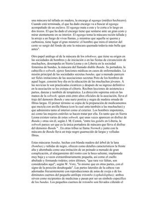 una máscara tal tallada en madera, la encarga al nganga (médico hechicero).
Cuando está terminada, el que ha dado encargo va a buscar al nganga
acompañado de un esclavo. El nganga mata a este y lo corta a lo largo en
dos trozos. El que ha dado el encargo tiene que sentarse ante un gran cesto y
mirar atentamente en su interior. El nganga toma la máscara recién tallada y
la arroja a un fuego de vivas llamas, y mientras que aquella se quema y
carboniza, tiene lugar el gran misterio: el hombre que mira el interior del
cesto ve surgir del fondo de este la máscara quemada todavía más bella que
antes".
Otro papel análogo al de la máscara de los tshokwes, que tiene su origen en
las sociedades de hombres y de iniciación o en las fiestas de circuncisión de
muchachos, desempeña en Sierra Leona y en Liberia en la sociedad
femenina de bundus, la máscara del llamado diablo Bundu. Su portadora, la
cabecilla o sobweh, ejerce funciones médicas en casos de enfermedades. La
misión principal de las sociedades secretas bundus, que a menudo parecen
ser fieles imitaciones de las asociaciones secretas Poro de los hombres de
aquel lugar, consiste hoy día en la educación de las muchachas jóvenes. A
las novicias le son practicadas cicatrices y después de su ingreso definitivo
en la asociación se les extirpa el clítoris. Reciben lecciones de asistencia a
partos, danzas y también de terapéutica. La dirección suprema está en las
manos de la sobweh; quien está entre altos oficiales de la asociación, lleva el
traje del demonio Bundu y una nariz postiza y negra de madera ornada de
fibras largas. El primer término se copia de la preparación de medicamentos
que mezcla con arcilla blanca (con la cual unta también a las muchachas) y
que administra tanto al interior como al exterior. Los hombres impotentes,
así como las mujeres estériles se hacen tratar por ella. En tanto que en Sierra
Leona existen varias de estas sobweh, que unas veces aparecen en disfraz de
Bundu y otras sin él, según J. M. Ceston, "entre los golabs en Liberia, la
sobweh parece ser que es la única portadora de máscara que lleva el disfraz
del demonio Bundu " . En otras tribus se llama Normeh y junto con la
máscara de Bundu lleva un traje negro guarnecido de largas y velludas
fibras.
Estas máscaras bundus, hechas con blanda madera del árbol de la lana
(bombax) y teñidas de negro, ofrecen como detalles característicos la frente
alta y abombada como una imitación de un peinado a menudo de gran
complicación, el alargamiento del rostro con la boca saliente, implantada
muy baja y a veces extraordinariamente pequeña, así como el cuello
abultado y formando rodetes; estos últimos, "que rara vez faltan, son
considerados aquí", según W. Vorz, "lo mismo que en otras partes, con el
signo de la posición desahogada". Las partes laterales de la cabeza van
adornadas frecuentemente con reproducciones de astas de oveja o de los
diminutos cuernos del pequeño antílope tritombo (cephalolophus); ambos
sirven como recipientes de medicinas y pasan por ser un símbolo específico
de los bundus. Los pequeños cuernos de tritombo son llevados ciñendo el

 