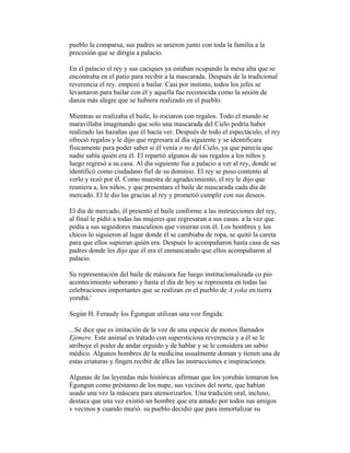 pueblo la comparsa, sus padres se unieron junto con toda la familia a la
procesión que se dirigía a palacio.
En el palacio el rey y sus caciques ya estaban ocupando la mesa alta que se
encontraba en el patio para recibir a la mascarada. Después de la tradicional
reverencia el rey. empezó a bailar. Casi por instinto, todos los jefes se
levantaron para bailar con él y aquella fue reconocida como la sesión de
danza más alegre que se hubiera realizado en el pueblo.
Mientras se realizaba el baile, lo rociaron con regalos. Todo el mundo se
maravillaba imaginando que solo una mascarada del Cielo podría haber
realizado las hazañas que él hacía ver. Después de todo el espectáculo, el rey
ofreció regalos y le dijo que regresara al día siguiente y se identificara
físicamente para poder saber si él venía o no del Cielo, ya que parecía que
nadie sabía quién era él. El repartió algunos de sus regalos a los niños y
luego regresó a su casa. Al día siguiente fue a palacio a ver al rey, donde se
identificó como ciudadano fiel de su dominio. El rey se puso contento al
verlo y rezó por él. Como muestra de agradecimiento, el rey le dijo que
reuniera a, los niños, y que presentara el baile de mascarada cada día de
mercado. El le dio las gracias al rey y prometió cumplir con sus deseos.
El día de mercado, él presentó el baile conforme a las instrucciones del rey,
al final le pidió a todas las mujeres que regresaran a sus casas. a la vez que
pedía a sus seguidores masculinos que vinieran con él. Los hombres y los
chicos lo siguieron al lugar donde él se cambiaba de ropa, se quitó la careta
para que ellos supieran quién era. Después lo acompañaron hasta casa de sus
padres donde les dijo que él era el enmascarado que ellos acompañaron al
palacio.
Su representación del baile de máscara fue luego institucionalizada co pio
acontecimiento soberano y hasta el día de hoy se representa en todas las
celebraciones importantes que se realizan en el pueblo de A yoka en tierra
yorubá.'
Según H. Feraudy los Égungun utilizan una voz fingida:
...Se dice que es imitación de la voz de una especie de monos llamados
Ejimere. Este animal es tratado con supersticiosa reverencia y a él se le
atribuye el poder de andar erguido y de hablar y se le considera un sabio
médico. Algunos hombres de la medicina usualmente doman y tienen una de
estas criaturas y fingen recibir de ellos las instrucciones e inspiraciones.
Algunas de las leyendas más históricas afirman que los yorubás tomaron los
Égungun como préstamo de los nupe, sus vecinos del norte, que habían
usado una vez la máscara para atemorizarlos. Una tradición oral, incluso,
destaca que una vez existió un hombre que era amado por todos sus amigos
v vecinos y cuando murió. su pueblo decidió que para inmortalizar su

 