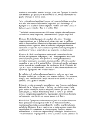 nombre se usara su bata popular, la ki jipa, como traje Égungun. Se consultó
con el babalao que guiado por lfá confirmó su uso. Desde ese momento su
pueblo estableció el festival anual.
Se ha enfatizado que la palabra Égungun estrictamente hablando. se aplica
solo a las máscaras que existen entre los yorubás oyó. Sin embargo, el
Égungun se ha extendido a otros subgrupos yorubás. Se le llama Gelede en
Egbado; Agemo en Ijebu y Epa en el norteño Ekiti.
Yorubaland cuenta con numerosos disfraces o trajes de máscara Égungun,
de hecho casi todos los pueblos y aldeas tienen su Égungun respectivo.
El origen del disfraz Égungun está vinculado a los mitos y leyendas.
Algunos sostienen que el disfraz se usó primero para traer al pueblo un
cadáver abandonado en el bosque con el pretexto de que era el espíritu del
muerto que había regresado. Otros afirman que los Égungun eran seres
celestiales Saiyegun So-Aiye-Gun enviados por Oloddumare para ayudar a
estabilizar la Tierra en un período en que amenazaba con desplomarse.
Un verso de Ifá dice que la primera mujer creada controlaba todos los
secretos, incluyendo los de Égungun y Oro. La mujer primero practicó el
enmascaramiento, pero no pudo producir el sonido gutural de la voz
asociado a las máscaras ancestrales, entonces condujo a Obarisha, deidad
masculina, al secreto, él le quitó el disfraz y dijo después que las mujeres no
debían usar más los trajes Égungun. De ahí el origen del Bi Obinrin Ba Mo
Ago, Ko Gbodo So Nkankaan Ko Gbodoro, es decir, si una mujer conoce el
secreto del Égungun no debe decírselo a nadie.
La tradición oral, incluso, plantea que la primera mujer que usó el traje
Égungun fue Oyá, que era discreta como amazona barbuda y fiera, mujer de
Sango y todo comenzó desde Otu Ife cerca del actual pueblo de Ife en el
camino a Ilesha, poblado cercano.
Existe otra versión acerca del origen del primer traje Égungun, según la cual
Orúnmila fue al Cielo para llevar el disfraz y con ello lograr que toda la
gente pudiera tener hijos; de ahí el Abegunde, hombre que vino del Cielo
con Égungun. Al margen de leyendas y mitos, lo cierto es que entre los
yorubás siempre se destaca el disfraz Égungun para personificar el espíritu
de los muertos y su vínculo con los que quedan en la Tierra.
El festival de Égungun se celebra en mayo o junio. Las mujeres tienen que
hacer grandes inversiones para el festín de los "familiares muertos",
mientras que la comida es consumida por los hombres en el departamento
del alagba. El número de aves y cabras que se matan y comen en esos días
es prodigioso. En esta ocasión se reúnen amigos y familiares ausentes.
Generalmente. la celebración va precedida por una vigilia llamada ikunle o
`"el arrodillamient o " porque toda la noche la pasan de rodillas y rezando en

 