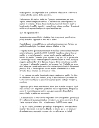 un bosquecillo. La sangre de las aves y animales ofrecidos en sacrificio es
vertida sobre las tumbas de los ancestros.
En la mañana del festival. todos los Égungun, acompañados por otras
figuras, forman una procesión hasta la residencia del jefe del pueblo; allí
reciben el homenaje de este. Pasan tres horas, haciendo honores al jefe y
bendiciendo al pueblo, jugando y cantando con música peculiar y después de
recibir regalos por todo el pueblo sigue la celebración.'
Eses Ifá representativos
A continuación un ese Ifá del odu Ogbe Irete nos pone de manifiesto un
pasaje acerca de Eggun en su paso por la Tierra.
Cuando Eggun venía del Cielo, no tenía alimento para comer. Se fue a un
pueblo llamado Egbo Ona donde había un árbol de la vida.
Se agarró al árbol que se encontraba en el cruce del camino inmediatamente
anterior al pueblo y gritó Ooh0000, Ooh0000. Cuando su gritería llegó al
pueblo, la gente informó al rey que un hombre estaba vociferando a la
entrada del pueblo. Como los gritos seguían, el rey fue a ver lo que sucedía.
Cuando llegó vio que no tenía ropa solo una malla sobre el rostro. El rey le
preguntó qué sucedía y él le dijo que el rey no debía permitir que nadie lo
viera y que él solo estaba buscando a sui hermano Oro. El añadió que venía
del Cielo y que cuando su hermano Oro estaba viajando hacia la Tierra tomó
prestado de él la única ropa que llevaba puesta. Su hermano no le había
devuelto desde entonces sus prendas de vestir.
El rey contestó que nadie llamado Oro había estado en su pueblo. Por falta
de un nombre con el cual llamarlo, el rey le puso Ara Orun (el hombre del
Cielo) suplicándole que lo ayudara a hacer del pueblo un lugar próspero y
populoso.
Eggun dijo que él debía ir en busca de panes fríos de maíz, razupo de fríjol,
maíz cocido y vino de palmera que fueron traídos rápidamente. Después de
comer él prometió regresar en tres años, pero que antes de eso habría
prosperidad y la población aumentaría.
Los tres años que él estuvo fuera del pueblo, hubo una epidemia general que
llevó a la muerte a gran cantidad de pobladores. Al tercer aniversario de su
visita, regresó al mismo sitio y gritó de nuevo Ooh000 varias veces.
El rey fue a verlo, diciéndole que en lugar de prosperidad hubo epidemias,
muerte y desolación en el pueblo. El pidió lo mismo que la vez anterior y
después de comer, prometió regresar a los tres años y que la ciudad

 