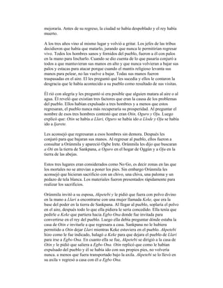 mejoraría. Antes de su regreso, la ciudad se había despoblado y el rey había
muerto.
A los tres años vino al mismo lugar y volvió a gritar. Los jefes de las tribus
decidieron que había que matarlo, jurando que nunca le permitirían regresar
vivo. Todos los hombres sanos y fornidos del pueblo, fueron a él con palos
en la mano para lincharlo. Cuando se dio cuenta de lo que pasaría conjuró a
todos a que mantuvieran sus manos en alto y que nunca volvieran a bajar sus
palos y estacas para atacar porque cuando el mantis religioso levanta sus
manos para pelear, no las vuelve a bajar. Todas sus manos fueron
traspasadas en el aire. El les preguntó qué les sucedía y ellos le contaron la
desgracia que le había acontecido a su pueblo como resultado de sus visitas.
Él rió con alegría y les preguntó si era posible que alguien matara al aire o al
agua. Él reveló que existían tres factores que eran la causa de los problemas
del pueblo. Ellos habían expulsado a tres hombres y a menos que estos
regresaran, el pueblo nunca más recuperaría su prosperidad. Al preguntar el
nombre de esos tres hombres contestó que eran Otin, Oguro y Oju. Luego
explicó que: Otin se había a Llari, Oguro se había ido a Llode y Oju se había
ido a Ijarete.
Les aconsejó que regresaran a esos hombres sin demora. Después les
conjuró para que bajaran sus manos. Al regresar al pueblo, ellos fueron a
consultar a Orúnmila y apareció Ogbe Irete. Orúnmila les dijo que buscaran
a Oti en la tierra de Sankpana, a Oguro en el hogar de Oggún y a Oju en la
tierra de las abejas.
Estos tres lugares eran considerados como No Go, es decir zonas en las que
los mortales no se atrevían a poner los pies. Sin embargo Orúnmila les
aconsejó que hicieran sacrificio con un chivo, una chiva, una paloma y un
pedazo de tela blanca. Los materiales fueron presentados rápidamente para
realizar los sacrificios.
Orúnmila invitó a su esposa, Akpetebi y le pidió que fuera con polvo divino
en la mano a Llari a encontrarse con una mujer llamada Keke, que era la
base del poder en la tierra de Sankpana. Al llegar al pueblo, soplaría el polvo
en el aire, después todo lo que ella pidiera le sería concedido. Ella tenía que
pedirle a Keke que partiera hacia Egbo Ona donde fue invitada para
convertirse en el rey del pueblo. Luego ella debía preguntar dónde estaba la
casa de Otin e invitarle a que regresara a casa. Sankpana no le hubiera
permitido a Otin dejar Llari mientras Keke estuviera en el pueblo. Akpetebi
hizo como le fue indicado, halagó a Keke para que dejara el pueblo de Llari
para irse a Egbo Ona. En cuanto ella se fue, Akpetebi se dirigió a la casa de
Otin y le pidió que saliera a Egbo Ona. Otin replicó que como le habían
expulsado del pueblo y él se había ido con sus propios pies, no volvería
nunca. a menos que fuera transportado bajo la axila. Akpetebi se lo llevó en
su axila v regresó a casa con él a Egbo Ona.

 