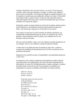Al llegar. Orúnmila le dio otro polvo divino y la envió a Llode para que
invitara a Oguro para que regresara a su hogar. Le dijeron que soplara el
polvo divino en el pueblo. el cual haría que Oggún se quedara dormido y eso
le limpiaría el camino para que estableciera contacto con Oguro. Ella realizó
todo según le dijo su esposo. Oguro le dijo que solo regresaría sobre la
cabeza de alguien. Ella convenció a uno de sus hombres para que lo llevara
montado en su cabeza de regreso.
Finalmente realizó la misma hazaña en la tierra de las abejas, donde el polvo
divino hipnotizó a sus habitantes mientras ella procuraba el regreso de
Ogbu: este insistió que regresaría si era llevado con las manos.
Esto explica la razón por la cual las botellas de bebidas alcohólicas son
transportadas tradicionalmente bajo las axilas, los recipientes de vino de
palmera o jugo de palmera sobre la cabeza y las calabazas de O u son
llevadas a casa con la mano.
Otin era zumo alcohólico. Oguro era vino ordinario extraído de palmeras en
las ciénagas. Oju era vino ordinario extraído de palmeras taladas.
A todos ellos se les había proscrito la entrada en Egbo Ona, cuando su
consumo fue prohibido por proclamación real. Ese fue el comienzo de los
problemas del pueblo.
Después de los sacrificios la paz, la tranquilidad y la prosperidad regresaron
a Egbo Ona. ‘‘
El siguiente ese lfá, subraya el papel que desempeñan los padres difuntos
(que representan a los antepasados), las nueces de palma sagradas para la
adivinación, así como Orí, la deidad personal, al apoyar, proteger y conducir
al hombre hacia el éxito de la vida. En este pasaje se considera a los
antepasados los mejores confidentes del hombre en tiempos difíciles.
Osan ni o san pe,
Oru ni o ru pe, O
kunkun o kun pe:
O pa bata momo lese pee pee pee
A dia fun Baalejo
Ti at'Ikole orun bo waye
Ba a ba tejo o.
Se b 'orun eni la a baa so
Yoo gbe o o
lyé eni ki i gbe ' ni i ti
Yoo gbe o o
Ikin eni ki i gbe ' ni i ti
Yoo gbe o o Oienikiigbe ' niiti.

 