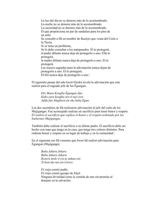 La luz del día no se demora más de lo acostumbrado.
La noche no se demora más de lo acostumbrado.
La oscuridad no se demora más de lo acostumbrado.
El que proporciona un par de sandalias para los pies de
un niño.
Se consultó a Ifá en nombre de Baalejo que venía del Cielo a
la Tierra.
Si se tiene un problema,
Se le debe consultar a los antepasados. Él te protegerá,
el padre difunto nunca deja de protegerlo a uno. Ella te
protegerá,
la madre difunta nunca deja de protegerlo a uno. El te
protegerá.
Las nueces sagradas para la adivinación nunca dejan de
protegerlo a uno. El te protegerá.
El Orí nunca deja de protegerlo a uno.'
El siguiente pasaje del odu Iwori Oyekú revela la adivinación que este
realizó para el sagrado jefe de los Égungun.
Ori Akara Koogba Égungun Jijo.
Koko yara koogha oro ti tayi rere
Adifa fun Alagbara tin she baba Egun.
Los dos sacerdotes de Ifá realizaron adivinación al jefe del culto de los
Mujigangas. Fue aconsejado realizar un sacrificio para tener honor y respeto.
El realizó el sacrificio que explica el honor y el respeto ordenado por los
bailarines Mujigangas.
También debe realizar el sacrificio a su último padre. El sacrificio debe ser
hecho con ropa que tenga en la casa, que tenga tres colores distintos. Para
ordenar honor y respeto en su lugar de trabajo y en la comunidad.'
En el siguiente ese Ifá veremos que Iwori ldí realizó adivinación para
Égungun (Mujiganga).
Baba Jekuru Jekuru
Baba Jakara Jakara
Koseru mole ti yio je unkan eni.
Ti koni da run eni n'irere.
El viejo comió pudín.
El viejo comió gazapo de fríjol.
Ninguna divinidad come la comida de uno sin premiar al
donante en la salvación.

 