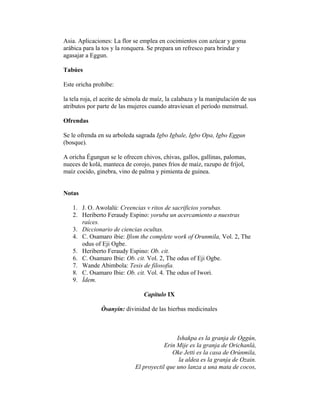 Asia. Aplicaciones: La flor se emplea en cocimientos con azúcar y goma
arábica para la tos y la ronquera. Se prepara un refresco para brindar y
agasajar a Eggun.
Tabúes
Este oricha prohíbe:
la tela roja, el aceite de sémola de maíz, la calabaza y la manipulación de sus
atributos por parte de las mujeres cuando atraviesan el período menstrual.
Ofrendas
Se le ofrenda en su arboleda sagrada Igbo Igbale, Igbo Opa, Igbo Eggun
(bosque).
A oricha Égungun se le ofrecen chivos, chivas, gallos, gallinas, palomas,
nueces de kolá, manteca de corojo, panes fríos de maíz, razupo de fríjol,
maíz cocido, ginebra, vino de palma y pimienta de guinea.
Notas
1. J. O. Awolalú: Creencias v ritos de sacrificios yorubas.
2. Heriberto Feraudy Espino: yoruba un acercamiento a nuestras
raíces.
3. Diccionario de ciencias ocultas.
4. C. Osamaro ibie: Ifism the complete work of Orunmila, Vol. 2, The
odus of Eji Ogbe.
5. Heriberto Feraudy Espino: Ob. cit.
6. C. Osamaro Ibie: Ob. cit. Vol. 2, The odus of Eji Ogbe.
7. Wande Abimbola: Tesis de filosofia.
8. C. Osamaro Ibie: Ob. cit. Vol. 4. The odus of Iwori.
9. Ídem.
Capítulo IX
Òsanyin: divinidad de las hierbas medicinales

Ishakpa es la granja de Oggún,
Erin Mije es la granja de Orichanlá,
Oke Jetti es la casa de Orúnmila,
la aldea es la granja de Ozain.
El proyectil que uno lanza a una mata de cocos,

 