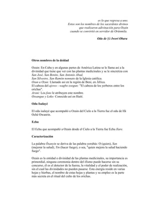 es lo que regresa a uno.
Estos son los nombres de los sacerdotes divinos
que realizaron adivinación para Ozain
cuando se convirtió en servidor de Orúnmila.
Odu de lfá Iwori Obara

Otros nombres de la deidad
Ozain: En Cuba y en algunas partes de América Latina se le llama así a la
divinidad que tiene que ver con las plantas medicinales y se le sincretiza con
San José, San Benito, San Antonio Abad,
San Silvestre, San Ramón nonnato de la Iglesia católica.
Osun u Ozun: Llamado así en la región de Beni, en África.
El cabeza del ajowo - wagbo zoogun: "El cabeza de los yerberos entre los
orichas".
Aroni: Los fons le atribuyen este nombre.
Ossangue y Loko: Conocido así en Haití.
Odu Isalayé
El odu isalayé que acompañó a Ozain del Cielo a la Tierra fue el odu de Ifá
Oché Owanrin.
Echu
El Echu que acompañó a Ozain desde el Cielo a la Tierra fue Echu Ilare.
Caracterización
La palabra Òsanyin se deriva de las palabra yorubás: O (quien), San
(mejorar la salud), Yin (hacer fuego), o sea, "quien mejora la salud haciendo
fuego".
Ozain es la entidad o divinidad de las plantas medicinales, su importancia es
primordial, ninguna ceremonia dentro del ifismo puede hacerse sin su
concurso, él es el detector de la fuerza, la vitalidad y el poder de realización,
sin el cual las divinidades no pueden pasarse. Esta energía reside en varias
hojas y hierbas, el nombre de estas hojas y plantas y su empleo es la parte
más secreta en el ritual del culto de los orichas.

 