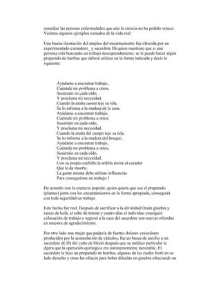 remediar las penosas enfermedades que aún la ciencia no ha podido vencer.
Veamos algunos ejemplos tomados de la vida real:
Una buena ilustración del empleo del encantamiento fue ofrecida por un
experimentado curandero_ y sacerdote Ifá quien mantiene que si una
persona está buscando un trabajo desesperadamente, se le puede hacer algún
preparado de hierbas que deberá utilizar en la forma indicada y decir lo
siguiente:

Ayúdame a encontrar trabajo,
Cuéntale mi problema a otros,
Susúrralo en cada oído,
Y proclama mi necesidad.
Cuando la araña casera teje su tela,
Se lo informa a la madera de la casa.
Ayúdame a encontrar trabajo,
Cuéntale mi problema a otros;
Susúrralo en cada oído,
Y proclama mi necesidad.
Cuando la araña del campo teje su tela,
Se lo informa a la madera del bosque;
Ayúdame a encontrar trabajo,
Cuéntale mi problema a otros,
Susúrralo en cada oído,
Y proclama mi necesidad.
Con su propio cuchillo la ardilla invita al cazador
Que le da muerte.
La gente misma debe utilizar influencias
Para conseguirme un trabajo.1
De acuerdo con la creencia popular, quien quiera que use el preparado
(plantas) junto con los encantamientos en la forma apropiada, conseguirá
con toda seguridad un trabajo.
Este hecho fue real. Después de sacrificar a la divinidad Ozain ginebra y
raíces de kolá, al cabo de treinta y cuatro días el individuo consiguió
colocación de trabajo y regresó a la casa del sacerdote con nuevas ofrendas
en muestra de agradecimiento.
Por otro lado una mujer que padecía de fuertes dolores vesiculares
producidos por la acumulación de cálculos, fue en busca de auxilio a un
sacerdote de Ifá del culto de Ozain después que su médico particular le
dijera que la operación quirúrgica era inminentemente inevitable. El
sacerdote le hizo un preparado de hierbas, algunas de las cuales frotó en su
lado derecho y otras las ofreció para beber diluidas en ginebra ofreciendo un

 