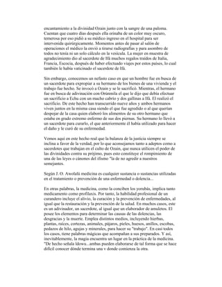 encantamiento a la divinidad Ozain junto con la sangre de una paloma.
Cuentan que cuatro días después ella orinaba de un color muy oscuro,
temerosa por eso pidió a su médico ingreso en el hospital para ser
intervenida quirúrgicamente. Momentos antes de pasar al salón de
operaciones el médico la envió a tirarse radiografías y para asombro de
todos no tenía ni un solo cálculo en la vesícula. La mujer en muestra de
agradecimiento dio al sacerdote de Ifá muchos regalos traídos de Italia,
Francia, Escocia, después de haber efectuado viajes por estos países, lo cual
también le había vaticinado el sacerdote de Ifá.
Sin embargo, conocemos un nefasto caso en que un hombre fue en busca de
un sacerdote para expropiar a su hermano de los bienes de una vivienda y el
trabajo fue hecho. Se invocó a Ozain y se le sacrificó. Mientras, el hermano
fue en busca de adivinación con Orúnmila el que le dijo que debía efectuar
un sacrificio a Echu con un macho cabrío y dos gallinas a Ifá. El realizó el
sacrificio. De este hecho han transcurrido nueve años y ambos hermanos
viven juntos en la misma casa siendo el que fue agredido o al que querían
despojar de la casa quien elaboró los alimentos de su otro hermano que
estaba en grado extremo enfermo de sus dos piernas. Su hermano lo llevó a
un sacerdote para curarlo, el que anteriormente él había utilizado para hacer
el daño y le curó de su enfermedad.
Vemos aquí en este hecho real que la balanza de la justicia siempre se
inclina a favor de la verdad, por lo que aconsejamos tanto a adeptos como a
sacerdotes que trabajan en el culto de Ozain, que nunca utilicen el poder de
las divinidades contra su prójimo, pues esto constituye el rompimiento de
una de las leyes o cánones del ifismo "la de no agredir a nuestros
semejantes.
Según J. O. Awolalú medicina es cualquier sustancia o sustancias utilizadas
en el tratamiento o prevención de una enfermedad o dolencia...
En otras palabras, la medicina, como la conciben los yorubás, implica tanto
medicamento como profilaxis. Por tanto, la habilidad profesional de un
curandero incluye el alivio, la curación y la prevención de enfermedades, al
igual que la restauración y la prevención de la salud. En muchos casos, este
es un adivinador, un sacerdote, al igual que un elaborador de amuletos. El
posee los elementos para determinar las causas de las dolencias, las
desgracias y la muerte. Emplea distintos medios, incluyendo hierbas,
plantas, raíces, cortezas, animales, pájaros, pieles, huesos, anillos, escobas,
pedazos de hilo, agujas y minerales, para hacer su "trabajo". En casi todos
los casos, tiene palabras mágicas que acompañan a sus preparados. Y así,
inevitablemente, la magia encuentra un lugar en la práctica de la medicina.
"De hecho señala ldowu...ambas pueden elaborarse de tal forma que se hace
difícil conocer dónde termina una v donde comienza la otra.

 