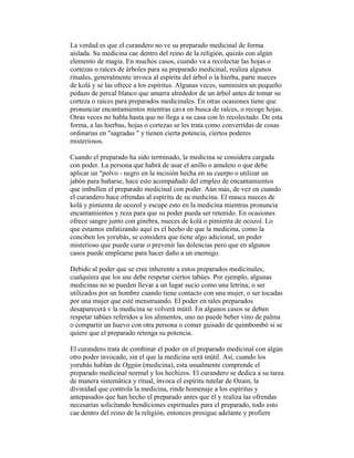 La verdad es que el curandero no ve su preparado medicinal de forma
aislada. Su medicina cae dentro del reino de la religión, quizás con algún
elemento de magia. En muchos casos, cuando va a recolectar las hojas o
cortezas o raíces de árboles para su preparado medicinal, realiza algunos
rituales, generalmente invoca al espíritu del árbol o la hierba, parte nueces
de kolá y se las ofrece a los espíritus. Algunas veces, suministra un pequeño
pedazo de percal blanco que amarra alrededor de un árbol antes de tomar su
corteza o raíces para preparados medicinales. En otras ocasiones tiene que
pronunciar encantamientos mientras cava en busca de raíces, o recoge hojas.
Otras veces no habla hasta que no llega a su casa con lo recolectado. De esta
forma, a las hierbas, hojas o cortezas se les trata como convertidas de cosas
ordinarias en "sagradas " y tienen cierta potencia, ciertos poderes
misteriosos.
Cuando el preparado ha sido terminado, la medicina se considera cargada
con poder. La persona que habrá de usar el anillo o amuleto o que debe
aplicar un "polvo - negro en la incisión hecha en su cuerpo o utilizar un
jabón para bañarse, hace esto acompañado del empleo de encantamientos
que imbullen el preparado medicinal con poder. Aún más, de vez en cuando
el curandero hace ofrendas al espíritu de su medicina. El masca nueces de
kolá y pimienta de ocozol y escupe esto en la medicina mientras pronuncia
encantamientos y reza para que su poder pueda ser retenido. En ocasiones
ofrece sangre junto con ginebra, nueces de kolá o pimienta de ocozol. Lo
que estamos enfatizando aquí es el hecho de que la medicina, como la
conciben los yorubás, se considera que tiene algo adicional, un poder
misterioso que puede curar o prevenir las dolencias pero que en algunos
casos puede emplearse para hacer daño a un enemigo.
Debido al poder que se cree inherente a estos preparados medicinales,
cualquiera que los use debe respetar ciertos tabúes. Por ejemplo, algunas
medicinas no se pueden llevar a un lugar sucio como una letrina; o ser
utilizados por un hombre cuando tiene contacto con una mujer, o ser tocadas
por una mujer que esté menstruando. El poder en tales preparados
desaparecerá v la medicina se volverá inútil. En algunos casos se deben
respetar tabúes referidos a los alimentos, uno no puede beber vino de palma
o compartir un huevo con otra persona o comer guisado de quimbombó si se
quiere que el preparado retenga su potencia.
El curandero trata de combinar el poder en el preparado medicinal con algún
otro poder invocado, sin el que la medicina será inútil. Así, cuando los
yorubás hablan de Oggún (medicina), esta usualmente comprende el
preparado medicinal normal y los hechizos. El curandero se dedica a su tarea
de manera sistemática y ritual, invoca el espíritu tutelar de Ozain, la
divinidad que controla la medicina, rinde homenaje a los espíritus y
antepasados que han hecho el preparado antes que él y realiza las ofrendas
necesarias solicitando bendiciones espirituales para el preparado, todo esto
cae dentro del reino de la religión, entonces prosigue adelante y profiere

 