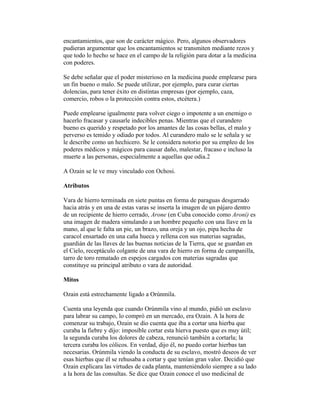 encantamientos, que son de carácter mágico. Pero, algunos observadores
pudieran argumentar que los encantamientos se transmiten mediante rezos y
que todo lo hecho se hace en el campo de la religión para dotar a la medicina
con poderes.
Se debe señalar que el poder misterioso en la medicina puede emplearse para
un fin bueno o malo. Se puede utilizar, por ejemplo, para curar ciertas
dolencias, para tener éxito en distintas empresas (por ejemplo, caza,
comercio, robos o la protección contra estos, etcétera.)
Puede emplearse igualmente para volver ciego o impotente a un enemigo o
hacerlo fracasar y causarle indecibles penas. Mientras que el curandero
bueno es querido y respetado por los amantes de las cosas bellas, el malo y
perverso es temido y odiado por todos. Al curandero malo se le señala y se
le describe como un hechicero. Se le considera notorio por su empleo de los
poderes médicos y mágicos para causar daño, malestar, fracaso e incluso la
muerte a las personas, especialmente a aquellas que odia.2
A Ozain se le ve muy vinculado con Ochosi.
Atributos
Vara de hierro terminada en siete puntas en forma de paraguas desgarrado
hacia atrás y en una de estas varas se inserta la imagen de un pájaro dentro
de un recipiente de hierro cerrado, Arone (en Cuba conocido como Aroni) es
una imagen de madera simulando a un hombre pequeño con una llave en la
mano, al que le falta un pie, un brazo, una oreja y un ojo, pipa hecha de
caracol ensartado en una caña hueca y rellena con sus materias sagradas,
guardián de las llaves de las buenas noticias de la Tierra, que se guardan en
el Cielo, receptáculo colgante de una vara de hierro en forma de campanilla,
tarro de toro rematado en espejos cargados con materias sagradas que
constituye su principal atributo o vara de autoridad.
Mitos
Ozain está estrechamente ligado a Orúnmila.
Cuenta una leyenda que cuando Orúnmila vino al mundo, pidió un esclavo
para labrar su campo, lo compró en un mercado, era Ozain. A la hora de
comenzar su trabajo, Ozain se dio cuenta que iba a cortar una hierba que
curaba la fiebre y dijo: imposible cortar esta hierva puesto que es muy útil;
la segunda curaba los dolores de cabeza, renunció también a cortarla; la
tercera curaba los cólicos. En verdad, dijo él, no puedo cortar hierbas tan
necesarias. Orúnmila viendo la conducta de su esclavo, mostró deseos de ver
esas hierbas que él se rehusaba a cortar y que tenían gran valor. Decidió que
Ozain explicara las virtudes de cada planta, manteniéndolo siempre a su lado
a la hora de las consultas. Se dice que Ozain conoce el uso medicinal de

 