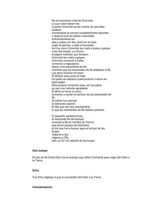 No se acordaron más de Orúnmila.
a cuya casa habían ido.
Cuando Orúnmila se dio cuenta de que ellas
estaban
comiéndose la comida completamente absortas
y observó que se habían manchado
suficientemente las
alas y patas con ate, entró en la casa,
cogió el garrote, y salió a buscarlas.
Así fue como Orúnmila las mató a todas a golpes
a las dos brujas. y a Eluulu,
el pájaro malvado que llevaron.
Orúnmila las mató a golpes,
Orúnmila comenzó a bailar,
comenzó a regocijarse.
Alabó a los sacerdotes de Ifá,
mientras que los sacerdotes de lfá alababan a lfá.
Los gons sonaron en Iporo
El tambor aran sonó en Ikija,
los palos se utilizaron para producir música en
Iserimogbe
Ellos tocaron el tambor aran con los palos.
se oyó una melodia agradable
El abrió su boca un poco,
comenzó a cantar la cancion de los sacerdotes de
lfá
Al estirar sus piernas.
la dama las capturó.
El dijo que eso era exactamente
lo que los sacerdotes de lfá habían predicho
El pequeño pankere brota,
el sacerdote lfá del bosque
consultó a lfá en nombre de Yemoó
que era la esposa de Orichanlá,
el día que fue a buscar agua al arroyo de las
brujas.
Viajeros a Ipo,
viajeros a Ofa,
solo ¡ni Ori me salvará de las brujas.

Odu isalayé
El odu de lfá Oché Ofún fue la energía que utilizó Orichanlá para viajar del Cielo a
la Tierra.

Echu
Fue Echu Agbaje el que lo acompañó del Cielo a la Tierra.

Caracterización

 