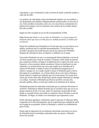 cada planta, y que a Orúnmila le cabe el mérito de haber conferido nombre a
cada una de ellas.
Los poderes de cada planta están estrechamente ligados con sus nombres y
son despertados por palabras obligatoriamente pronunciadas a la hora de su
uso. Estos nombres conocidos como ofo, con cuya fuerza se despiertan los
poderes de la planta, son los elementos más secretos de los rituales dentro
del culto yorubá.'
Según un mito recogido en un ese lfá correspondiente al Odu
Ogbe Irosun que Ozain es un servidor de Orúnmila y es el que prepara la
medicina antes que nazca el niño para su cuidado prenatal, es médico por
excelencia.
Ozain fue nombrado por Orichanlá en el Cielo para que se convirtiera en su
médico, profesión que él realizaba honorablemente. Un día Ozain fue
invitado a preparar una medicina para una de las esposas de Orichanlá.
Después de realizada la tarea, él empezó a cohabitar con la mujer.
Una noche Orichanlá oyó una voz amortiguada (Ozain hablando a través de
sus fosas nasales) que venía de su harén. Comenzó a abrir todas las puertas
que conducían al harén, al llegar a la habitación de su esposa favorita, tocó a
la puerta y al no encontrar donde esconderse, Ozain se transfiguró en una
serpiente y se arrastró hasta una cueva que estaba en la chimenea de la
esposa de Orichanlá. Cuando él entró en la habitación preguntó por el
intruso y aunque no vio a nadie mandó a buscar a Orúnmila quien a través
del espejo de su pendiente, vio a Ozain dentro de la cueva de la chimenea.
Ozain empezó a rogarle por telepatía que no lo traicionara. Por causa de la
unión que existía entre ellos desde hacía mucho tiempo Orúnmila no entregó
a su amigo. Aconsejó a Orichanlá que hiciera sacrificio con una rata,
pescado, gallina, cabra y la leña que estaba en la chimenea de la esposa.
Orichanlá presentó los materiales insistiendo que se realizara allí mismo el
sacrificio. Orúnmila le rebatió diciendo que el sacrificio tenía que ser en su
propio santuario de lfá. Con esto, todos los materiales incluyendo la leña
donde se escondía Ozain convertido en serpiente, fueron llevados a casa de
Orúnmila. Al llegar, él ordenó a los mensajeros que regresaran a casa.
Ozain salió para agradecer a Orúnmila, quien le dijo que él sabía que había
cooperado en el robo del pendiente, que la experiencia que acababa de sufrir
era la paga de sus pecados. Ozain se desahogó y confesó su confabulación
para el robo.
Ozain rogó la reparación de sus fechorías ofreciendo convertirse en siervo
de Orúnmila hasta la eternidad, realizando todos sus deseos. Orúnmila
estuvo de acuerdo.

 