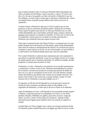 para el palacio donde le dijo al olofa que Orúnmila había demandado una
cabra, un pedazo de tela blanca, cuatro caracoles y cauries. El olofa se los
dio a él y de nuevo los guardó a un lado sin decirle a Orúnmila lo que fue.
Sin embargo, el olofa le dijo a Ozain que le solicitara a Orúnmila que viniera
sin ningún retraso al pueblo porque habían oído mucho acerca de su
reputación.
Cuando él llegó a Orúnmila le dijo que el olofa le suplicó que tuviera
paciencia ya que la ceremonia terminaría pronto. Después de un tiempo
Ozain regresó al palacio para decirle al olofa que Orúnmila una vez más
estaba demandando una oveja hembra, pimiento largo, tortuga y pluma de
papagayo para anunciar su entrada en el pueblo. El olofa una vez más le dio
los materiales a Ozain quien los escondió en un lado, para decirle a
Orúnmila, que solamente tenía que esperar un poco más.
Entre tanto, la paciencia del olofa llegó al límite y se preguntó qué es lo que
pediría después de la adivinación ese adivinador, quien estaba demandando
tanto antes de realizar su interpretación del oráculo. Se cuestionó por qué un
extranjero a quien incluso no invitó, era tan extorsionador, así que decidió ir
y entrevistarse con Orúnmila donde quiera que estuviera esperando.
Por su parte Orúnmila se sintió de poca importancia por estar esperando lo
que parecía un período indefinido, ya que no era ningún secreto oro (o toque
de queda) aquello que lo mantenía esperando. El, también insultado, decidió
preguntar su camino para encontrar al olofa.
Finalmente, el olofa y Orúnmila se encontraron en la casa del ayuntamiento
y comenzaron a retarse el uno al otro. Mientras ntercambiaban los cuentos
de los hechos, una persona anciana les aconsejó que pararan de hablar los
dos a la vez y que se escuchasen el uno al otro. Fue solo entonces cuando
ambos descubrieron que habían sido víctimas de un timador atrevido. Tan
pronto como Ozain se dio cuenta que su juego terminó, escapó. El olofa
entonces llevó a Orúnmila a casa para trabajar con él. 5
El siguiente ese Ifá del odu Idí Ogundá nos revela por qué el aceite de
sémola de maíz constituye un tabú para todas las divinidades y los
seguidores de Orúnmila y el único que le da uso es Ozain en la medicina .
Antes de abandonar el Cielo, a Idí Ogundá le fue aconsejado mandar regalos
a Olokun y suplicarle para que lo acompañara a la Tierra. Le fue dicho
también ofrendar a Obalifón con gallina, panes fríos de maíz, razupo de
fríjol y un chivo a Echu. El hizo todos los sacrificios. Además realizó
adivinación para Oggún quien también estuvo de acuerdo en seguirlo al
mundo.
Cuando llegó a la Tierra, Oggún vino a unirse con él para la práctica de lfá.
No obstante, pronto entabló discusión con Oggún que falló en servir a Echu

 