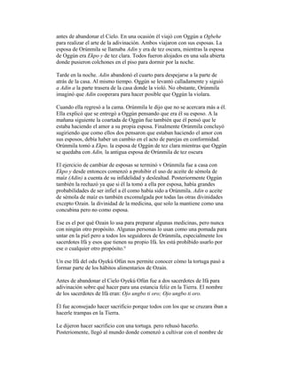 antes de abandonar el Cielo. En una ocasión él viajó con Oggún a Ogbehe
para realizar el arte de la adivinación. Ambos viajaron con sus esposas. La
esposa de Orúnmila se llamaba Adin y era de tez oscura, mientras la esposa
de Oggún era Ekpo y de tez clara. Todos fueron alojados en una sala abierta
donde pusieron colchones en el piso para dormir por la noche.
Tarde en la noche. Adin abandonó el cuarto para despejarse a la parte de
atrás de la casa. Al mismo tiempo. Oggún se levantó calladamente y siguió
a Adin a la parte trasera de la casa donde la violó. No obstante, Orúnmila
imaginó que Adin cooperara para hacer posible que Oggún la violara.
Cuando ella regresó a la cama. Orúnmila le dijo que no se acercara más a él.
Ella explicó que se entregó a Oggún pensando que era él su esposo. A la
mañana siguiente la coartada de Oggún fue también que él pensó que le
estaba haciendo el amor a su propia esposa. Finalmente Orúnmila concluyó
sugiriendo que como ellos dos pensaron que estaban haciendo el amor con
sus esposos, debía haber un cambio en el acto de parejas en conformidad.
Orúnmila tomó a Ekpo, la esposa de Oggún de tez clara mientras que Oggún
se quedaba con Adin, la antigua esposa de Orúnmila de tez oscura
El ejercicio de cambiar de esposas se terminó v Orúnmila fue a casa con
Ekpo y desde entonces comenzó a prohibir el uso de aceite de sémola de
maíz (Adin) a cuenta de su infidelidad y deslealtad. Posteriormente Oggún
también la rechazó ya que si él la tomó a ella por esposa, había grandes
probabilidades de ser infiel a él como había sido a Orúnmila. Adin o aceite
de sémola de maíz es también excomulgada por todas las otras divinidades
excepto Ozain. la divinidad de la medicina, que solo la mantiene como una
concubina pero no como esposa.
Ese es el por qué Ozain lo usa para preparar algunas medicinas, pero nunca
con ningún otro propósito. Algunas personas lo usan como una pomada para
untar en la piel pero a todos los seguidores de Orúnmila, especialmente los
sacerdotes Ifá y esos que tienen su propio Ifá. les está prohibido usarlo por
ese o cualquier otro propósito.°
Un ese Ifá del odu Oyekú Ofún nos permite conocer cómo la tortuga pasó a
formar parte de los hábitos alimentarios de Ozain.
Antes de abandonar el Cielo Oyekú Ofún fue a dos sacerdotes de Ifá para
adivinación sobre qué hacer para una estancia feliz en la Tierra. El nombre
de los sacerdotes de Ifá eran: Ojo ungbo ti oro; Ojo ungbo ti oro.
Él fue aconsejado hacer sacrificio porque todos con los que se cruzara iban a
hacerle trampas en la Tierra.
Le dijeron hacer sacrificio con una tortuga. pero rehusó hacerlo.
Posteriomente, llegó al mundo donde comenzó a cultivar con el nombre de

 