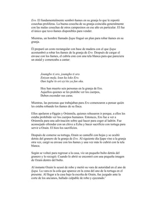 Ero. El fundamentalmente sembró ñames en su granja lo que le reportó
cosechas proliferas. La buena cosecha de su granja coincidía generalmente
con las malas cosechas de otros campesinos en ese año en particular. El fue
el único que tuvo ñames disponibles para vender.
Mientras, un hombre llamado Ijapa fraguó un plan para robar ñames en su
granja.
Él preparó un cesto rectangular con base de madera con el que Ijapa
acostumbró a robar los ñames de la granja de Ero. Después de cargar el
envase con los ñames, el cubría este con una tela blanca para que pareciera
un ataúd y comenzaba a cantar:

Joumgbo ti oro, joumgho ti oro.
Eniyan mefa, loun ku loko Ero.
Oun logbe lo ori eyi ko ya fun oku.
Hoy han muerto seis personas en la granja de Ero.
Aquellos quienes se les prohibe ver los cuerpos,
Deben esconder sus caras.
Mientras, las personas que trabajaban para Ero comenzaron a pensar quién
les estaba robando los ñames de su finca.
Ellos apelaron a Oggún y Orúnmila, quienes rehusaron ir porque, a ellos les
estaba prohibido ver los cuerpos humanos. Entonces, Ero fue a ver a
Orúnmila para una adivinación sobre qué hacer para coger al ladrón. Fue
aconsejado ofrendar con un chivo a Echu y hacer sacrificio con tortuga para
servir a Ozain. El hizo los sacrificios.
Después de comerse su tortuga, Ozain se camufló con hojas y se ocultó
detrás del granero de la granja de Ero. Al siguiente día Ijapa vino a la granja
otra vez, cargó su envase con los ñames y una vez más lo cubrió con la tela
blanca.
Según se volteó para regresar a la casa, vio un pequeño bulto detrás del
granero y lo recogió. Cuando lo abrió se encontró con una pequeña imagen
de Ozain dentro del bulto.
Al instante Ozain lo acusó de robo y metió su vara de autoridad en el ano de
Ijapa. La vara es la cola que aparece en la zona del ano de la tortuga en el
presente. Al llegar a la casa bajo la escolta de Ozain, fue juzgado ante la
corte de los ancianos, hallado culpable de robo y ejecutado.'

 