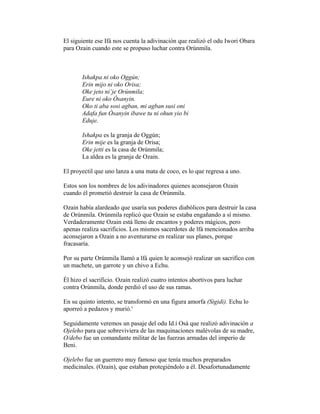 El siguiente ese Ifá nos cuenta la adivinación que realizó el odu Iwori Obara
para Ozain cuando este se propuso luchar contra Orúnmila.

Ishakpa ni oko Oggún;
Erin mijo ni oko Orisa;
Oke jeto ni’je Orúnmila;
Eure ni oko Òsanyin.
Oko ti aba sosi agban, mi agban susi oni
Adafa fun Òsanyin ibawe tu ni ohun yio bi
Eduje.
Ishakpa es la granja de Oggún;
Erin mije es la granja de Orisa;
Oke jetti es la casa de Orúnmila;
La aldea es la granja de Ozain.
El proyectil que uno lanza a una mata de coco, es lo que regresa a uno.
Estos son los nombres de los adivinadores quienes aconsejaron Ozain
cuando él prometió destruir la casa de Orúnmila.
Ozain había alardeado que usaría sus poderes diabólicos para destruir la casa
de Orúnmila. Orúnmila replicó que Ozain se estaba engañando a sí mismo.
Verdaderamente Ozain está lleno de encantos y poderes mágicos, pero
apenas realiza sacrificios. Los mismos sacerdotes de lfá mencionados arriba
aconsejaron a Ozain a no aventurarse en realizar sus planes, porque
fracasaría.
Por su parte Orúnmila llamó a lfá quien le aconsejó realizar un sacrifico con
un machete, un garrote y un chivo a Echu.
Él hizo el sacrificio. Ozain realizó cuatro intentos abortivos para luchar
contra Orúnmila, donde perdió el uso de sus ramas.
En su quinto intento, se transformó en una figura amorfa (Sigidi). Echu lo
aporreó a pedazos y murió.'
Seguidamente veremos un pasaje del odu Id.í Osá que realizó adivinación a
Ojeleho para que sobreviviera de las maquinaciones malévolas de su madre,
O/debo fue un comandante militar de las fuerzas armadas del imperio de
Beni.
Ojelebo fue un guerrero muy famoso que tenía muchos preparados
medicinales. (Ozain), que estaban protegiéndolo a él. Desafortunadamente

 