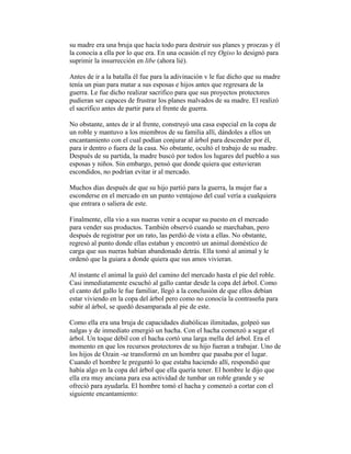 su madre era una bruja que hacía todo para destruir sus planes y proezas y él
la conocía a ella por lo que era. En una ocasión el rey Ogiso lo designó para
suprimir la insurrección en libe (ahora lié).
Antes de ir a la batalla él fue para la adivinación v le fue dicho que su madre
tenía un pian para matar a sus esposas e hijos antes que regresara de la
guerra. Le fue dicho realizar sacrifico para que sus proyectos protectores
pudieran ser capaces de frustrar los planes malvados de su madre. El realizó
el sacrifico antes de partir para el frente de guerra.
No obstante, antes de ir al frente, construyó una casa especial en la copa de
un roble y mantuvo a los miembros de su familia allí, dándoles a ellos un
encantamiento con el cual podían conjurar al árbol para descender por él,
para ir dentro o fuera de la casa. No obstante, ocultó el trabajo de su madre.
Después de su partida, la madre buscó por todos los lugares del pueblo a sus
esposas y niños. Sin embargo, pensó que donde quiera que estuvieran
escondidos, no podrían evitar ir al mercado.
Muchos días después de que su hijo partió para la guerra, la mujer fue a
esconderse en el mercado en un punto ventajoso del cual vería a cualquiera
que entrara o saliera de este.
Finalmente, ella vio a sus nueras venir a ocupar su puesto en el mercado
para vender sus productos. También observó cuando se marchaban, pero
después de registrar por un rato, las perdió de vista a ellas. No obstante,
regresó al punto donde ellas estaban y encontró un animal doméstico de
carga que sus nueras habían abandonado detrás. Ella tomó al animal y le
ordenó que la guiara a donde quiera que sus amos vivieran.
Al instante el animal la guió del camino del mercado hasta el pie del roble.
Casi inmediatamente escuchó al gallo cantar desde la copa del árbol. Como
el canto del gallo le fue familiar, llegó a la conclusión de que ellos debían
estar viviendo en la copa del árbol pero como no conocía la contraseña para
subir al árbol, se quedó desamparada al pie de este.
Como ella era una bruja de capacidades diabólicas ilimitadas, golpeó sus
nalgas y de inmediato emergió un hacha. Con el hacha comenzó a segar el
árbol. Un toque débil con el hacha cortó una larga mella del árbol. Era el
momento en que los recursos protectores de su hijo fueran a trabajar. Uno de
los hijos de Ozain -se transformó en un hombre que pasaba por el lugar.
Cuando el hombre le preguntó lo que estaba haciendo allí, respondió que
había algo en la copa del árbol que ella quería tener. El hombre le dijo que
ella era muy anciana para esa actividad de tumbar un roble grande y se
ofreció para ayudarla. El hombre tomó el hacha y comenzó a cortar con el
siguiente encantamiento:

 