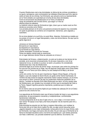Cuando Oloddumare creó a las divinidades; la última de las orichas concebidas a
su igual y semejanza, para contrarestrar las nefastas influencias que Echu ejercía
sobre el resto de los orichas, fue Orichanlá, que actuaría como su representante
en la Tierra dotado con autoridad por encima de las otras divinidades.
Como la encarnación de Oloddumare en la Tierra, él ostenta el
cargo de presidente del Concilio Divino, que según un mito se
efectúa todos los sábados.
La tradición sitúa la casa de Orichanlá en Igbo, dicen que su madre nació en Ifon
donde es conocida como Olofun.
Los yorubás piensan en él como una persona anciana de aspecto muy venerable
en quien la grandeza se combina con el esplendor. Generoso, pero sagrado y
autoritario
Es la única deidad a la cual Echu no pudo filtrar. Además, Orichanlá es notable por
su pureza, él vive en un lugar blanqueado y viste una túnica blanca. De aquí que la
gente diga de él
¡Inmenso en túnicas blancas!
Él duerme en ropa blanca.
Él despierta en ropa blanca.
Él se levanta en ropa blanca.
¡Padre venerable! ¡Consorte de Yemowo
Orisa me deleita cuando está en ceremonia;
en un lugar delicioso donde Orisa es colocado en cl trono.2
Está dotado de firmeza, y determinación, no solo se le adora en las tierras de los
yorubás, se le reconoce universalmente. Es de sexo masculino y con él se
relacionan la luz, la verdad, la pureza, la razón y la justicia. Es considerado
Oloddumare hijo o hijo de Oloddumare.
Orichanlá Agba es el oricha de primer rango, el principal, pero entre los orichas fun
fun que son los orichas de su linaje, hay de segundo rango tales como Orisa Eteko
quien vino a la Tierra con Echu Idena y su odu isalayé es ldí Meyi y de tercer
rango,
como otro oricha. fun fun de gran importancia, Ogiyan (Oosa-Ogujan, el Ewu de
Ejigbo), cuyo odu isalayé es Iworin Eturá y le gusta comer ñame machacado. El
nombre de este oricha ha seguido resonando hasta nuestros tiempos, es el oricha
que amarró a Otulc' (cinturón de piel con poderosas medicinas alrededor de su
pecho). También es llamado Echu Nile-Olodumare (es decir, el Echu parala casa
de Oloddumare), por vérsele muy vinculado al Echu que lo acompaña del Cielo a
la Tierra, Ogiyanr significa persona importante y poderosa que no debe ser
ofendida.
En el mismo caso se encuentra Ajalá (el que moldea las cabezas,Orí,'en el Cielo)
pues él es otro oricha fun fun.
Los seguidores de Orichanlá creen que él tiene el poder de hacer a sus seguidores
poderosos, de que prosperen creciendo y multiplicándose. confiriéndoles
bendiciones materiales.
Consecuentemente de él se dice O gbe omo re. o so o daje: o ni ki won rerinin.
won rerinin "Él apoya a sus hijos y les hace prosperar: les da razones para reír y
ellos ríen".
Esta divinidad es popular por dar hijos a mujeres infecundas y por moldear la
forma del niño en el útero de la madre Por ello, es algo común escuchar entre
¡agente desearle a una mujer embarazada. korisa yana ire ko nio (que Oricha, esto
es Orichanlá, nos haga una buena obra de arte). Es por esto que a Orichanlá se le
llama la divinidad escultora como una forma de explicar por. qué ciertas personas
son feas o deformes. Los yorubás sostienen que los albinos, los enanos. los

 