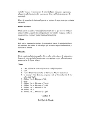 matarlo. Cuando él sacó su vara de autoridad para maldecir a la princesa,
ella corrió a la habitación del padre y este detuvo a Ozain con su vara de
autoridad.
El rey le ordenó a Ozain transfigurarse en un tarro de agua, cosa que es hasta
estos días."
Planta del oricha
Ozain utiliza todas las plantas de la naturaleza por lo que no se le atribuye
una específica ya que todas son igualmente importantes para este oricha en
su desempeño como divinidad titular de la medicina.
Tabúes
Este oricha aborrece la calabaza, la manteca de corojo, la manipulación de
sus atributos por manos de una mujer que atraviesa el período menstrual y
no tolera la babosa.
Ofrendas
Gusta mucho de la tortuga, gallo, chivo, gallo grifo, pájaros de todas clases
(menos la cotorra), jutía, lagarto, rata, pece, guinea, perro, paloma torcaza,
gusta mucho de fumar tabaco.
Notas
1.
2.
3.
4.

J. O. Awolalú: Creencias y ritos del sacrificio yoruba.
ídem.
Víctor Betancourt Estrada: El Bàbálawo. Médico tradicional.
C. Osamaro Ibie: Ifism the complete work of Orúnmila, Vol. 2, The
odus of Eji Ogbe.
5. Ibídem, Vol. 5. The odus of Idí.
6. ídem.
7. Ibídem, Vol. 3, The odus of Oyekú.
8. Ibídem. Vol. 4, The odus of Iwori.
9. Ibídem. Vol. 5. The odus o/ Idí.
10. Ibídem, Vol. 1.
11. Ibídem, Vol. 2, The odus of Ogbe.
Capítulo X
Ikú (Ikú): la Muerte

 