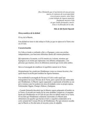Dice Orúnmila que el nacimiento de una persona
marca el comienzo de su prosperidad,
crecerá para casarse, tener hijos
y estar dotado de riqueza material,
finalmente morirá el día
en que estaba destinado a morir.
Esta es la filosofía de la vida.
Odu de Ifá Oyekú Ogundá
Otros nombres de la deidad
El rey de la Muerte.
Esta deidad no tiene ni odu isalayé ni Echu ya que no opera en la Tierra sino
en el Cielo.
Caracterización
En Cuba se tiende a confundir a Ikú y a Égungun y estos son orichas
independientes, con funciones diferentes dentro del sistema planetario.
Ikú representa a la muerte, es él la muerte en sí misma, mientras que
Égungun es un oricha que representa a los difuntos antepasados, a las
personas que mueren; esta es la diferencia esencial que existe entre ambos.
Ikú es el encargado de establecer el equilibrio natural en la Tierra.
Originalmente fue creado por Oloddumare como su criatura favorita y fue
quien buscó la arcilla para moldear las figuras humanas.
Fue nombrada la encargada de llevarse al Cielo a todo aquel que
transgrediera las Leyes Divinas de la Tierra, pero a pesar de esta orden dada
por Oloddumare, la Muerte siguió saqueando y espoleando al hombre ya sea
por sí misma o por los poderes de otras divinidades como su propia esposa,
Enfermedad, Oggún, Changó, Olokun y Sankpana.
...Cuando Orúnmila descubrió que la Muerte seguía golpeando al hombre en
la Tierra, él recordó por medio de las otras deidades vengativas, el mandato
hecho por Oloddumare en el Cielo de que ellos no debían matar en la Tierra.
El recordó que Oloddumare solamente autorizaba a la Muerte para
alimentarse de aquellos que hacían el mal o a aquellos condenados en la
corte semanal del Consejo Divino de Oloddumare. Por qué entonces sucedía
que la Muerte se llevaba tanto al inocente como al culpable.

 