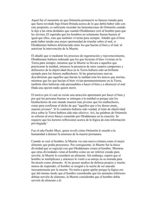 Aquel fue el momento en que Orúnmila pronunció su famoso tratado para
que fuera revelado bajo Eturá Orinala acerca de lo que debió haber sido con
este propósito, es suficiente recordar las lamentaciones de Orúnmila cuando
le dijo a las otras deidades que cuando Oloddumare creó al hombre para que
les sirviera, El esperaba que los hombres no solamente fueran buenos al
igual que ellos, sino que también vivieran para siempre. Añadió que el bien
pudo haber tenido una mejor oportunidad de triunfar sobre el mal, si
Oloddumare hubiera diferenciado entre los que hacían el bien y el mal, al
autorizar la intervención de la Muerte.
Él añadió que si mediante los procesos de regeneración y rejuvenecimiento,
Oloddumare hubiera ordenado que los que hicieran el bien vivieran en la
Tierra para siempre, mientras que la Muerte se llevara a aquellos que
practicaran la maldad, entonces la presencia de unos cuantos campeones y
defensores de la objetividad ética en la Tierra hubiera sido un brillante
ejemplo para los futuros malhechores. Si las generaciones nuevas
descubrieran que aquellos que hacían la maldad eran los únicos que morían,
mientras que los que hacían el bien vivían permanentemente en la Tierra,
también ellos hubieran sido persuadidos a hacer el bien y a aborrecer el mal.
Dada una opción nadie quiere morir.
El motivo por el cual no existe una atracción apremiante por hacer el bien y
por qué las personas buenas se entregan a la maldad es porque aún los
bienhechores de este mundo mueren más jóvenes que los malhechores,
como para confirmar el dicho de que "aquellos que a los dioses aman_
mueren jóvenes". Si lo contrario hubiera sido verdad, el trato de objetividad
ética sobre la Tierra hubiera sido más efectivo. Así, las palabras de Orúnmila
se refieren al error básico cometido por Oloddumare en la creación. Se
requiere que los lectores reflexionen acerca de la lógica de esta información
privilegiada.'
Fue el odu Oyekú Meyi, quien reveló cómo Orúnmila le enseñó a la
humanidad a detener la amenaza de la muerte prematura.
Cuando se creó el hombre, la Muerte vio esta nueva criatura como el mejor
alimento que podía procurarse. Por consiguiente, la Muerte fue la única
divinidad que se regocijó con que Oloddumare creara al hombre. Mientras
que otras divinidades veían al hombre como un ser inferior creado para
servirle, la Muerte lo consideró un alimento. Sin embargo, esperó que el
hombre se multiplicara y entonces lo visitó a su antojo en su morada para
llevárselo como alimento. Al no poseer medios de defensa propios y mucho
menos de responder, el hombre se resignó a la suerte de ser atacado
incesantemente por la muerte. No tenía a quien apelar porque la lógica era
que del mismo modo que el hombre consideraba que los animales inferiores
debían servirle de alimento, la Muerte consideraba que el hombre debía
servirle de alimento a él.

 
