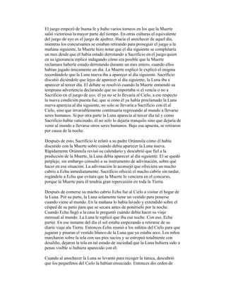 El juego empezó de buena fe y hubo varios torneos en los que la Muerte
salió victoriosa la mayor parte del tiempo. En otras culturas el equivalente
del juego de ayo es el juego de ajedrez. Hacia el anochecer de aquel día,
mientras los concursantes se estaban retirando para proseguir el juego a la
mañana siguiente, la Muerte hizo notar que el día siguiente se completaría
un mes desde que él había estado derrotando a Sacrificio en el juego quien
en su ignorancia replicó indagando cómo era posible que la Muerte
reclamara haberle estado derrotando durante un mes entero, cuando ellos
habían jugado únicamente un día. La Muerte explicó le explicó el enigma
recordándole que la Luna nueva iba a aparecer al día siguiente. Sacrificio
discutió diciéndole que lejos de aparecer al día siguiente, la Luna iba a
aparecer al tercer día. El debate se resolvió cuando la Muerte enmendó su
temprana advertencia declarando que no importaba si el vencía o no a
Sacrificio en el juego de ayo, él ya no se lo llevaría al Cielo, a ese respecto
la nueva condición puesta fue, que si cono él ya había proclamado la Luna
nueva aparecía al día siguiente, no solo se llevaría a Sacrificio con él al
Cielo, sino que invariablemente continuaría regresando al mundo a llevarse
seres humanos. Si por otra parte la Luna aparecía al tercer día tal y como
Sacrificio había vaticinado, él no solo lo dejaría tranquilo sino que dejaría de
venir al inundo a llevarse otros seres humanos. Bajo esa apuesta, se retiraron
por causa de la noche.
Después de esto, Sacrificio le relató a su padre Orúnmila cómo él había
discutido con la Muerte sobre cuándo debía aparecer la Luna nueva.
Rápidamente Orúnmila revisó su calendario y descubrió que fiel a la
predicción de la Muerte, la Luna debía aparecer al día siguiente. El se quedó
perplejo, sin embargo consultó a su instrumento de adivinación, sobre qué
hacer en esa situación. La adivinación le aconsejó que ofreciera un macho
cabrío a Echu inmediatamente. Sacrificio ofreció el macho cabrío sin tardar,
rogándole a Echu que evitara que la Muerte lo venciera en el concurso,
porque la Muerte para él tendría gran repercusión en toda la Tierra.
Después de comerse su macho cabrío Echu fue al Cielo a visitar el hogar de
la Luna. Por su parte, la Luna solamente tiene un vestido para ponerse
cuando viene al mundo. En la mañana lo había lavado y extendido sobre el
césped de su patio para que se secara antes de ponérselo por la noche.
Cuando Echu llegó a la casa le preguntó cuándo debía hacer su viaje
mensual al mundo. La Luna le replicó que iba esa noche. Con eso, Echu
partió. En ese instante del día el sol estaba empezando a retirarse de su
diario viaje ala Tierra. Entonces Echu reunió a los niñitos del Cielo para que
jugaran y pisaran el vestido blanco de la Luna que ya estaba seco. Los niños
marcharon sobre la tela con sus pies sucios y se estropeó totalmente con
desaliño, dejaron la tela en tal estado de suciedad que la Luna hubiera sido a
penas visible si hubiera aparecido con él.
Cuando al anochecer la Luna se levantó para recoger la túnica, descubrió
que los pequeñitos del Cielo la habían ensuciado. Entonces dio orden de

 