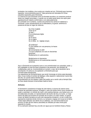 jorobados, los inválidos y los mudos son creados así por. Orichanlá para hacerlos
sagrados, reconociéndolos para él. Tales personas son llamadas Eni Orisa
(aquellos separados para Orichanlá).
La creencia es que Orichanlá como la divinidad escultora, en ocasiones produce
seres con rasgos anormales: y cuando uno ve estos seres tiene una razón para
agradecerle por haberlo conformado a uno adecuadamente.
En contraste con lo anterior, cuando escuchamos los cantos en alabanza a
Orichanlá. cuyas características son la delicadeza y la gracia. sentimos la
presencia de paz en lugar de violencia.
Iku ti iba ni igbele
¡Fola ran ti!
¡A lase !
O so enikansoso digba
Eniyan!
So mi dirun,
So mi digha
So mi Bola - le - legbeje eniyan.
¡El poderoso!
Tú que habitas con una persona y la haces
próspera.
¡EI comandante en jefe!
¡Tú que multiplicas uno solo en doscientas
personas!
Multiplícame en cuatrocientos.
Multiplícame en doscientos
Multiplícame en mil cuatrocientas sesenta
personas.
Aquí a Orichanlá se le presenta como a una archidivinidad con autoridad, poder, y
las cualidades no solo de hacer prósperas a las personas, sino también de
multiplicarlas, esto es, incrementarlas en numero, o sea, dar la bendición de la
procreación. El canto es una apelación a Orichanlá para que
conceda estas bendiciones.
Los seguidores de Orichanlá tienen que rendir homenaje al oricha cada diecisiete
días. lo que recibe el nombre de Itadogun, ellos separan o seleccionan nueve días
del año. es cuando toda la familia Idita,
conjuntamente con los obases v jefes del pueblo van a rendir culto al templo Esto
se hace desde tiempos inmemoriales hasta la fecha
Atributos
A Orichanlá lo caracteriza el ropaje de color blanco, la pluma de cotorra como
símbolo de autoridad suprema, el bastón o cetro de mando divino como símbolo de
poder y autoridad, un colmillo de marfil, ocho piedras blancas, una media luna y un
sol elaborados de plata, en representación del dueño del día y la noche, un maja
hecho de plata que encierra el concepto de lo bueno y lo malo creado, un paoye
(mano de dedos cerrados en puño que representa el poderío), un aro o anillo que
representa el planeta donde vivimos y su campana o agogo con la que se le llama.
Todos estos atributos van dentro de un calabazo, con una túnica blanca por
encima. El rabo de toro blanco (escobilla) es utilizado por este oricha para
espantar la muerte.
En su santuario siempre hay una olla con agua que se mantiene limpia y fresca.

 
