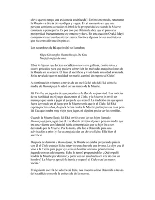 chivo que no tenga-una existencia establecida": Del mismo modo, raramente
la Muerte va detrás de mendigos y vagos. En el momento en que una
persona comienza a escalar el árbol de la prosperidad es cuando la Muerte
comienza a perseguirla. Es por eso que Orúnmila dice que el paso a la
prosperidad frecuentemente es tortuoso y duro. En esta ocasión Oyekú Meyi
comenzó a tener sueños aterrorizantes. Invitó a algunos de sus sustitutos a
que hicieran adivinación para él.
Los sacerdotes de Ifá que invitó se llamaban:
Okpa Gboungbo Ounschiwaju Du Ona
Smejeji onjija du ona.
Ellos le dijeron que hiciera sacrificio con cuatro gallinas, cuatro ratas y
cuatro pescados para que pudiera sobrevivir las malvadas maquinaciones de
la Muerte en su contra. Él hizo el sacrificio y vivió hasta una edad avanzada.
Se ha revelado que en realidad no murió, caminó de regreso al Cielo.'
A continuación veremos a través de un ese Ifá del odu Idí Eká cómo la
madre de Ikumakpayi lo salvó de las manos de la Muerte.
Idí Eká fue un jugador de ayo popular en la flor de su juventud. Las noticias
de su habilidad en el juego alcanzaron el Cielo, y la Muerte le envió un
mensaje que venía a jugar el juego de ayo con él. La tradición era que quien
fuera derrotado en el juego por la Muerte tenía que ir al Cielo. Idí Eká
esperó por tres años, después de los cuales la Muerte partió para su casa pero
Idí Eká que estaba muy viejo para jugar, ni siquiera podía ver las semillas.
Cuando la Muerte llegó, Idí Eká invitó a uno de sus hijos llamado
Ikumakpayi para jugar con él. La Muerte derrotó al joven pero su madre que
era una vidente confidencial había contemplado que su hijo iba a ser
derrotado por la Muerte. Por lo tanto, ella fue a Orúnmila para una
adivinación a priori y fue aconsejada dar un chivo a Echu. Ella hizo el
sacrificio.
Después de derrotar a Ikumakpayi, la Muerte se estaba preparando para ir
con él al Cielo cuando Echu intervino para hacerle una broma. Le dijo que él
vino a la Tierra para jugar ayo con un hombre anciano, pero terminó
jugando con un adolescente. Echu lo tanteó preguntándole: ¿Qué orgullo
tendría la Muerte por derrotar y partir con un muchacho en vez de con un
hombre? La Muerte apreció la ironía y regresó al Cielo con las manos
vacías.'
El siguiente ese Ifá del odu Iwori Irete, nos muestra cómo Orúnmila a través
del sacrificio controla la embestida de la muerte.

 