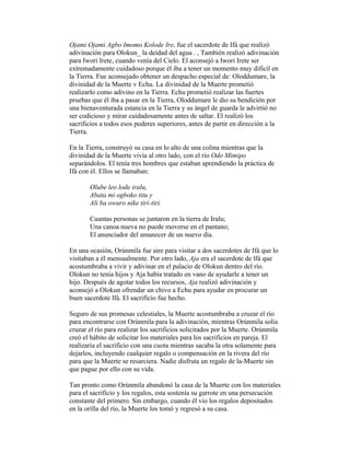 Ojami Ojami Agbo Imomo Kolode Ire, fue el sacerdote de Ifá que realizó
adivinación para Olokun_ la deidad del agua . , También realizó adivinación
para Iwori Irete, cuando venía del Cielo. El aconsejó a Iwori Irete ser
extremadamente cuidadoso porque él iba a tener un momento muy difícil en
la Tierra. Fue aconsejado obtener un despacho especial de: Oloddumare, la
divinidad de la Muerte v Echu. La divinidad de la Muerte prometió
realizarlo como adivino en la Tierra. Echu prometió realizar las fuertes
pruebas que él iba a pasar en la Tierra, Oloddumare le dio su bendición por
una bienaventurada estancia en la Tierra y su ángel de guarda le advirtió no
ser codicioso y mirar cuidadosamente antes de saltar. El realizó los
sacrificios a todos esos poderes superiores, antes de partir en dirección a la
Tierra.
En la Tierra, construyó su casa en lo alto de una colina mientras que la
divinidad de la Muerte vivía al otro lado, con el río Odo Mimipo
separándolos. El tenía tres hombres que estaban aprendiendo la práctica de
Ifá con él. Ellos se llamaban:
Olube leo lode iralu,
Abata mi ogboko titu y
Ali ba owuro nike tiri-tiri.
Cuantas personas se juntaron en la tierra de Iralu;
Una canoa nueva no puede moverse en el pantano;
El anunciador del amanecer de un nuevo día.
En una ocasión, Orúnmila fue aire para visitar a dos sacerdotes de Ifá que lo
visitaban a él mensualmente. Por otro lado, Aja era el sacerdote de lfá que
acostumbraba a vivir y adivinar en el palacio de Olokun dentro del río.
Olokun no tenía hijos y Aja había tratado en vano de ayudarle a tener un
hijo. Después de agotar todos los recursos, Aja realizó adivinación y
aconsejó a Olokun ofrendar un chivo a Echu para ayudar en procurar un
buen sacerdote lfá. El sacrificio fue hecho.
Seguro de sus promesas celestiales, la Muerte acostumbraba a cruzar el río
para encontrarse con Orúnmila para la adivinación, mientras Orúnmila solía
cruzar el río para realizar los sacrificios solicitados por la Muerte. Orúnmila
creó el hábito de solicitar los materiales para los sacrificios en pareja. El
realizaría el sacrificio con una cuota mientras sacaba la otra solamente para
dejarlos, incluyendo cualquier regalo o compensación en la rivera del río
para que la Muerte se resarciera. Nadie disfruta un regalo de la-Muerte sin
que pague por ello con su vida.
Tan pronto como Orúnmila abandonó la casa de la Muerte con los materiales
para el sacrificio y los regalos, esta sostenía su garrote en una persecución
constante del primero. Sin embargo, cuando él vio los regalos depositados
en la orilla del río, la Muerte los tomó y regresó a su casa.

 