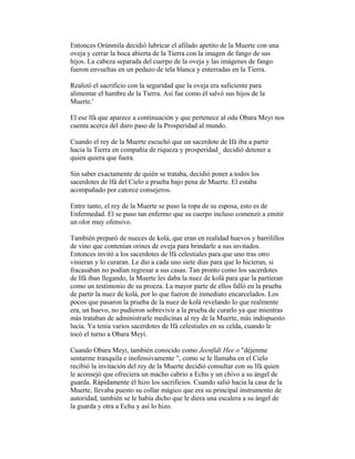 Entonces Orúnmila decidió lubricar el afilado apetito de la Muerte con una
oveja y cerrar la boca abierta de la Tierra con la imagen de fango de sus
hijos. La cabeza separada del cuerpo de la oveja y las imágenes de fango
fueron envueltas en un pedazo de tela blanca y enterradas en la Tierra.
Realizó el sacrificio con la seguridad que la oveja era suficiente para
alimentar el hambre de la Tierra. Así fue como él salvó sus hijos de la
Muerte.'
El ese lfá que aparece a continuación y que pertenece al odu Obara Meyi nos
cuenta acerca del duro paso de la Prosperidad al mundo.
Cuando el rey de la Muerte escuchó que un sacerdote de Ifá iba a partir
hacia la Tierra en compañía de riqueza y prosperidad_ decidió detener a
quien quiera que fuera.
Sin saber exactamente de quién se trataba, decidió poner a todos los
sacerdotes de lfá del Cielo a prueba bajo pena de Muerte. El estaba
acompañado por catorce consejeros.
Entre tanto, el rey de la Muerte se puso la ropa de su esposa, esto es de
Enfermedad. El se puso tan enfermo que su cuerpo incluso comenzó a emitir
un olor muy ofensivo.
También preparó de nueces de kolá, que eran en realidad huevos y barrilillos
de vino que contenían orines de oveja para brindarle a sus invitados.
Entonces invitó a los sacerdotes de lfá celestiales para que uno tras otro
vinieran y lo curaran. Le dio a cada uno siete días para que lo hicieran, si
fracasaban no podían regresar a sus casas. Tan pronto como los sacerdotes
de Ifá iban llegando, la Muerte les daba la nuez de kolá para que la partieran
como un testimonio de su proeza. La mayor parte de ellos falló en la prueba
de partir la nuez de kolá, por lo que fueron de inmediato encarcelados. Los
pocos que pasaron la prueba de la nuez de kolá revelando lo que realmente
era, un huevo, no pudieron sobrevivir a la prueba de curarlo ya que mientras
más trataban de administrarle medicinas al rey de la Muerte, más indispuesto
lucía. Ya tenía varios sacerdotes de Ifá celestiales en su celda, cuando le
tocó el turno a Obara Meyi.
Cuando Obara Meyi, también conocido como Jeenfidi Hee o "déjenme
sentarme tranquila e inofensivamente ", como se le llamaba en el Cielo
recibió la invitación del rey de la Muerte decidió consultar con su lfá quien
le aconsejó que ofreciera un macho cabrio a Echu y un chivo a su ángel de
guarda. Rápidamente él hizo los sacrificios. Cuando salió hacia la casa de la
Muerte, llevaba puesto su collar mágico que era su principal instrumento de
autoridad, también se le había dicho que le diera una escalera a su ángel de
la guarda y otra a Echu y así lo hizo.

 