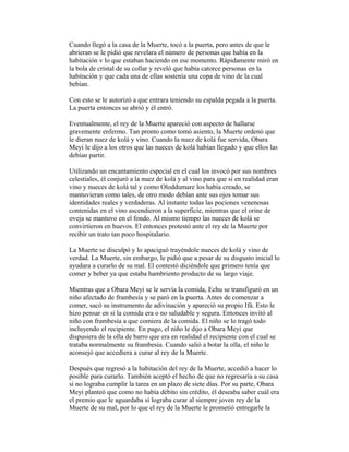 Cuando llegó a la casa de la Muerte, tocó a la puerta, pero antes de que le
abrieran se le pidió que revelara el número de personas que había en la
habitación v lo que estaban haciendo en ese momento. Rápidamente miró en
la bola de cristal de su collar y reveló que había catorce personas en la
habitación y que cada una de ellas sostenía una copa de vino de la cual
bebían.
Con esto se le autorizó a que entrara teniendo su espalda pegada a la puerta.
La puerta entonces se abrió y él entró.
Eventualmente, el rey de la Muerte apareció con aspecto de hallarse
gravemente enfermo. Tan pronto como tomó asiento, la Muerte ordenó que
le dieran nuez de kolá y vino. Cuando la nuez de kolá fue servida, Obara
Meyi le dijo a los otros que las nueces de kolá habían llegado y que ellos las
debían partir.
Utilizando un encantamiento especial en el cual los invocó por sus nombres
celestiales, él conjuró a la nuez de kolá y al vino para que si en realidad eran
vino y nueces de kolá tal y como Oloddumare los había creado, se
mantuvieran como tales, de otro modo debían ante sus ojos tomar sus
identidades reales y verdaderas. Al instante todas las pociones venenosas
contenidas en el vino ascendieron a la superficie, mientras que el orine de
oveja se mantuvo en el fondo. Al mismo tiempo las nueces de kolá se
convirtieron en huevos. El entonces protestó ante el rey de la Muerte por
recibir un trato tan poco hospitalario.
La Muerte se disculpó y lo apaciguó trayéndole nueces de kolá y vino de
verdad. La Muerte, sin embargo, le pidió que a pesar de su disgusto inicial lo
ayudara a curarlo de su mal. El contestó diciéndole que primero tenía que
comer y beber ya que estaba hambriento producto de su largo viaje.
Mientras que a Obara Meyi se le servía la comida, Echu se transfiguró en un
niño afectado de frambesía y se paró en la puerta. Antes de comenzar a
comer, sacó su instrumento de adivinación y apareció su propio Ifá. Esto le
hizo pensar en si la comida era o no saludable y segura. Entonces invitó al
niño con frambesía a que comiera de la comida. El niño se lo tragó todo
incluyendo el recipiente. En pago, el niño le dijo a Obara Meyi que
dispusiera de la olla de barro que era en realidad el recipiente con el cual se
trataba normalmente su frambesia. Cuando salió a botar la olla, el niño le
aconsejó que accediera a curar al rey de la Muerte.
Después que regresó a la habitación del rey de la Muerte, accedió a hacer lo
posible para curarlo. También aceptó el hecho de que no regresaría a su casa
si no lograba cumplir la tarea en un plazo de siete días. Por su parte, Obara
Meyi planteó que como no había débito sin crédito, él deseaba saber cuál era
el premio que le aguardaba si lograba curar al siempre joven rey de la
Muerte de su mal, por lo que el rey de la Muerte le prometió entregarle la

 