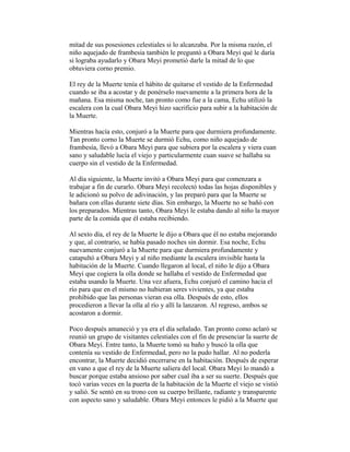 mitad de sus posesiones celestiales si lo alcanzaba. Por la misma razón, el
niño aquejado de frambesia también le preguntó a Obara Meyi qué le daría
si lograba ayudarlo y Obara Meyi prometió darle la mitad de lo que
obtuviera corno premio.
El rey de la Muerte tenía el hábito de quitarse el vestido de la Enfermedad
cuando se iba a acostar y de ponérselo nuevamente a la primera hora de la
mañana. Esa misma noche, tan pronto como fue a la cama, Echu utilizó la
escalera con la cual Obara Meyi hizo sacrificio para subir a la habitación de
la Muerte.
Mientras hacía esto, conjuró a la Muerte para que durmiera profundamente.
Tan pronto corno la Muerte se durmió Echu, como niño aquejado de
frambesía, llevó a Obara Meyi para que subiera por la escalera y viera cuan
sano y saludable lucía el viejo y particularmente cuan suave se hallaba su
cuerpo sin el vestido de la Enfermedad.
Al día siguiente, la Muerte invitó a Obara Meyi para que comenzara a
trabajar a fin de curarlo. Obara Meyi recolectó todas las hojas disponibles y
le adicionó su polvo de adivinación, y las preparó para que la Muerte se
bañara con ellas durante siete días. Sin embargo, la Muerte no se bañó con
los preparados. Mientras tanto, Obara Meyi le estaba dando al niño la mayor
parte de la comida que él estaba recibiendo.
Al sexto día, el rey de la Muerte le dijo a Obara que él no estaba mejorando
y que, al contrario, se había pasado noches sin dormir. Esa noche, Echu
nuevamente conjuró a la Muerte para que durmiera profundamente y
catapultó a Obara Meyi y al niño mediante la escalera invisible hasta la
habitación de la Muerte. Cuando llegaron al local, el niño le dijo a Obara
Meyi que cogiera la olla donde se hallaba el vestido de Enfermedad que
estaba usando la Muerte. Una vez afuera, Echu conjuró el camino hacia el
río para que en el mismo no hubieran seres vivientes, ya que estaba
prohibido que las personas vieran esa olla. Después de esto, ellos
procedieron a llevar la olla al río y allí la lanzaron. Al regreso, ambos se
acostaron a dormir.
Poco después amaneció y ya era el día señalado. Tan pronto como aclaró se
reunió un grupo de visitantes celestiales con el fin de presenciar la suerte de
Obara Meyi. Entre tanto, la Muerte tomó su baño y buscó la olla que
contenía su vestido de Enfermedad, pero no la pudo hallar. Al no poderla
encontrar, la Muerte decidió encerrarse en la habitación. Después de esperar
en vano a que el rey de la Muerte saliera del local. Obara Meyi lo mandó a
buscar porque estaba ansioso por saber cual iba a ser su suerte. Después que
tocó varias veces en la puerta de la habitación de la Muerte el viejo se vistió
y salió. Se sentó en su trono con su cuerpo brillante, radiante y transparente
con aspecto sano y saludable. Obara Meyi entonces le pidió a la Muerte que

 