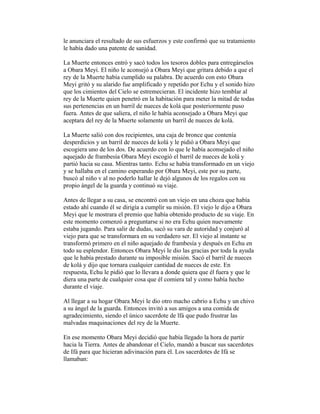 le anunciara el resultado de sus esfuerzos y este confirmó que su tratamiento
le había dado una patente de sanidad.
La Muerte entonces entró y sacó todos los tesoros dobles para entregárselos
a Obara Meyi. El niño le aconsejó a Obara Meyi que gritara debido a que el
rey de la Muerte había cumplido su palabra. De acuerdo con esto Obara
Meyi gritó y su alarido fue amplificado y repetido por Echu y el sonido hizo
que los cimientos del Cielo se estremecieran. El incidente hizo temblar al
rey de la Muerte quien penetró en la habitación para meter la mitad de todas
sus pertenencias en un barril de nueces de kolá que posteriormente puso
fuera. Antes de que saliera, el niño le había aconsejado a Obara Meyi que
aceptara del rey de la Muerte solamente un barril de nueces de kolá.
La Muerte salió con dos recipientes, una caja de bronce que contenía
desperdicios y un barril de nueces de kolá y le pidió a Obara Meyi que
escogiera uno de los dos. De acuerdo con lo que le había aconsejado el niño
aquejado de frambesía Obara Meyi escogió el barril de nueces de kolá y
partió hacia su casa. Mientras tanto. Echu se había transformado en un viejo
y se hallaba en el camino esperando por Obara Meyi, este por su parte,
buscó al niño v al no poderlo hallar le dejó algunos de los regalos con su
propio ángel de la guarda y continuó su viaje.
Antes de llegar a su casa, se encontró con un viejo en una choza que había
estado ahí cuando él se dirigía a cumplir su misión. El viejo le dijo a Obara
Meyi que le mostrara el premio que había obtenido producto de su viaje. En
este momento comenzó a preguntarse si no era Echu quien nuevamente
estaba jugando. Para salir de dudas, sacó su vara de autoridad y conjuró al
viejo para que se transformara en su verdadero ser. El viejo al instante se
transformó primero en el niño aquejado de frambesía y después en Echu en
todo su esplendor. Entonces Obara Meyi le dio las gracias por toda la ayuda
que le había prestado durante su imposible misión. Sacó el barril de nueces
de kolá y dijo que tornara cualquier cantidad de nueces de este. En
respuesta, Echu le pidió que lo llevara a donde quiera que él fuera y que le
diera una parte de cualquier cosa que él comiera tal y como había hecho
durante el viaje.
Al llegar a su hogar Obara Meyi le dio otro macho cabrío a Echu y un chivo
a su ángel de la guarda. Entonces invitó a sus amigos a una comida de
agradecimiento, siendo el único sacerdote de lfá que pudo frustrar las
malvadas maquinaciones del rey de la Muerte.
En ese momento Obara Meyi decidió que había llegado la hora de partir
hacia la Tierra. Antes de abandonar el Cielo, mandó a buscar sus sacerdotes
de Ifá para que hicieran adivinación para él. Los sacerdotes de Ifá se
llamaban:

 