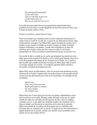 Wosemi kpelembe kpelembe
Cromi mimi mimi
Lake ori udi koko ni kpa eron
Lembe lembe aabe be
Kuni mo ju oloja titu rin rin rin.
Se le dijo que para poder llevar la prosperidad al mundo había hacer
sacrificio con una chiva a su Ifá agregando un barril de nueces de kolá y que
le diera un macho cabrío a Echu.
Él hizo el sacrificio y partió hacia la Tierra.
Nació de un padre que solamente tenía la mano izquierda mientras que la
madre tenía la visión de un solo ojo. A pesar de sus deficiencias físicas, ellos
tenían muchos enemigos. Fue Obara Meyi quien introdujo los sueños en el
mundo ya que cuando se hallaba en el útero siempre le estaba revelando
peligros inminentes a sus padres. Cuando aún se hallaba en el útero los
Ancianos de la Noche vieron que iba a nacer un niño el cual traería
prosperidad a la Tierra y tomaron la determinación de que no naciera vivo.
Una noche le dijo a su padre en un sueño que preparara una medicina en un
jabón que tuviera un precio de treinta y cinco cauries para bañarse con él con
el fin de protegerse del ataque de los Ancianos de la Noche. En el sueño le
dijo al padre que cuando recolectara las hojas las debía dejar toda la noche
en el lugar sagrado de su Echu. A la mañana siguiente debía molerlas y
mezclarlas con jabón para bañarse los dos.
Obara Meyi nació sin dificultades y ellos no tuvieron más problemas con los
Ancianos de la Noche. Cuando nació, los padres fueron a un sacerdote de Ifá
en busca de una adivinación por el día de su nacimiento. El sacerdote de Ifá
se llamaba:
Afenju orno
Orno are kii kon jeme fene
Kpobi gbite gbite ya alumen
Ite onaye magba
Nio ni gbite orun.
Obara Meyi fue el único hijo que tuvieron sus padres. Rápidamente creció
para convertirse en un pillo. Siempre estaba diciendo cosas que no tenían
sentido de todos los sacerdotes de Ifá mayores de lfá y estos no estaban
contentos con él. A una edad muy temprana acudía a las reuniones de los
mayores donde con frecuencia se convertía en el centro de la atención.
Había una reunión de sacerdotes de lfá mayores que se celebraba cada
diecisiete días en el palacio del rey de Ife. El juego de ayo frecuentemente se
jugaba después de la reunión, aunque este muchas veces terminaba con la
muerte de uno de los hijos del rey.

 