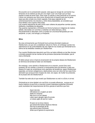 De acuerdo con la comprensión popular, esta agua se recoge de una fuente muy
temprano en la mañana ya sea por una virgen o por una mujer que ya haya
pasado la edad de tener hijos. Esta mujer no saluda a otras personas en el camino
y lleva una campana que hace sonar durante todo el trayecto para que la gente
sepa que ella cumple una misión sagrada. Esta agua sagrada se da
ceremoniosamente a los devotos y, entre otras propiedades, se considera que
hace fértiles a las mujeres infecundas.
Las mujeres seguidoras de este oricha usan collares de pequeñas cuentas opacas,
tobilleras y brazaletes de albayalde.
Hay quienes representan a Orichanlá con forma humana en imágenes de madera
tallada, decoradas con conchas y cubiertas con telas blancas y otros
frecuentemente lo describen como un jinete con una lanza flanqueado por una
serpiente, un pez, una tortuga y un leopardo.

Mitos
Se cree erróneamente que Orichanlá fue la primera divinidad creada por
Oloddumare y la que vino a establecer vida en la Tierra, sin embargo cuando nos
adentramos en las profundidades del odu Ogbe ldi nos revela que Orichanlá fue la
última de las deidades creadas por Oloddurnare:
Fue cuando Oloddumare descubrió que Echu se había infiltrado en las filas divinas
y tomado posesión de las mentes de las primeras doscientas divinidades, que él
creó a Orichanlá.
Él debía actuar cono si fuera la encarnación de los propios deseos de Oloddumare
en términos de bondad al tratar con divinidades.
Sin embargo, como advirtió a Oloddumare en la creación, pronto Echu tonó
posesión de sus mentes y comenzó a manipularlas para que llevaran a cabo sus
deseos En lugar de comportarse como ejemplos de excelencia, según Oloddumare
esperaba, se volvían antagónicos y destructores unos con otros Así lúe copio Eclru
demostró que aunque él era incapaz de crear, era capaz. de mutilar los productos
de la propia obra de Oloddumare.4
También fue este odu el que reveló que Oloddumare no creó ni a Echu ni al mal.
Orichanlá es la única deidad a la cual Echu no puede influenciar_ aunque es un
hecho histórico el que Echu a menudo lo tentó creándole problemas Orichanlá
pudo neutralizar las maquinaciones de Echu gracias al sacrificio que hizo:
Awon tolo tolo
Ofil kekere fun urugban ye were
Adifa fun Orisanla
Nijo toun lo di eni akpesi
Laaro awon gbogbe ugha Erunmole
un obuko agbo ati aso,fun ruebo.
El pavo es la única criatura
que desarrolla barbas desde la infancia
Ese fue el sacerdote de Ifá
que adivinó para Orichanlá
antes que él ganara la supremacía

 