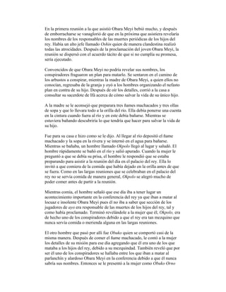 En la primera reunión a la que asistió Obara Meyi bebió mucho, y después
de emborracharse se vanaglorió de que en la próxima que asistiera revelaría
los nombres de los responsables de las muertes periódicas de los hijos del
rey. Había un alto jefe llamado Oshin quien de manera clandestina realizó
todas las atrocidades. Después de la proclamación del joven Obara Meyi, la
reunión se dispersó con el acuerdo tácito de que si no cumplía su promesa,
sería ejecutado.
Convencidos de que Obara Meyi no podría revelar sus nombres, los
conspiradores fraguaron un plan para matarlo. Se sentaron en el camino de
los arbustos a conspirar, mientras la madre de Obara Meyi, a quien ellos no
conocían, regresaba de la granja y oyó a los hombres organizando el nefasto
plan en contra de su hijo. Después de oír los detalles, corrió a la casa a
consultar su sacerdote de Ifá acerca de cómo salvar la vida de su único hijo.
A la madre se le aconsejó que preparara tres ñames machacados y tres ollas
de sopa y que lo llevara todo a la orilla del río. Ella debía ponerse una cuenta
en la cintura cuando fuera al río y en este debía bañarse. Mientras se
estuviera bañando descubriría lo que tendría que hacer para salvar la vida de
su hijo.
Fue para su casa e hizo como se le dijo. Al llegar al río depositó el ñame
machacado y la sopa en la rivera y se internó en el agua para bañarse.
Mientras se bañaba, un hombre llamado Okpolo llegó al lugar y saludó. El
hombre rápidamente se bañó en el río y salió apurado. Cuando la mujer le
preguntó a que se debía su prisa, el hombre le respondió que se estaba
preparando para asistir a la reunión del día en el palacio del rey. Ella lo
invitó a que comiera de la comida que había dejado en la orilla antes de que
se fuera. Como en las largas reuniones que se celebraban en el palacio del
rey no se servía comida de manera general, Okpolo se alegró mucho de
poder comer antes de partir a la reunión.
Mientras comía, el hombre señaló que ese día iba a tener lugar un
acontecimiento importante en la conferencia del rey ya que iban a matar al
locuaz e insolente Obara Meyi pues él no iba a saber que sección de los
jugadores de ayo era responsable de las muertes de los hijos del rey, tal y
como había proclamado. Terminó revelándole a la mujer que él, Okpolo, era
de hecho uno de los conspiradores debido a que el rey era tan mezquino que
nunca servía comida o merienda alguna en las largas reuniones.
El otro hombre que pasó por allí fue Obuko quien se comportó casi de la
misma manera. Después de comer el ñame machacado, le contó a la mujer
los detalles de su misión para ese día agregando que él era uno de los que
mataba a los hijos del rey, debido a su mezquindad. También reveló que por
ser él uno de los conspiradores se hallaba entre los que iban a matar al
parlanchín y alardoso Obara Meyi en la conferencia debido a que él nunca
sabría sus nombres. Entonces se le presentó a la mujer como Obuko Orno

 