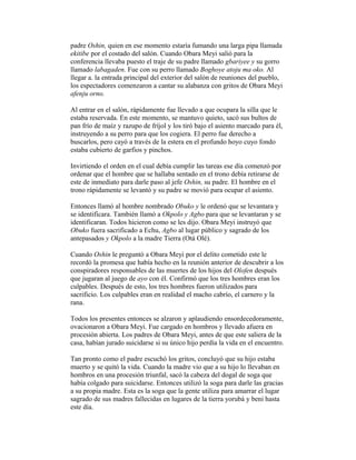 padre Oshin, quien en ese momento estaría fumando una larga pipa llamada
ekitibe por el costado del salón. Cuando Obara Meyi salió para la
conferencia llevaba puesto el traje de su padre llamado gbariyee y su gorro
llamado labagaden. Fue con su perro llamado Boghoye atoju ma oko. Al
llegar a. la entrada principal del exterior del salón de reuniones del pueblo,
los espectadores comenzaron a cantar su alabanza con gritos de Obara Meyi
afenju orno.
Al entrar en el salón, rápidamente fue llevado a que ocupara la silla que le
estaba reservada. En este momento, se mantuvo quieto, sacó sus bultos de
pan frío de maíz y razupo de fríjol y los tiró bajo el asiento marcado para él,
instruyendo a su perro para que los cogiera. El perro fue derecho a
buscarlos, pero cayó a través de la estera en el profundo hoyo cuyo fondo
estaba cubierto de garfios y pinchos.
Invirtiendo el orden en el cual debía cumplir las tareas ese día comenzó por
ordenar que el hombre que se hallaba sentado en el trono debía retirarse de
este de inmediato para darle paso al jefe Oshin, su padre. El hombre en el
trono rápidamente se levantó y su padre se movió para ocupar el asiento.
Entonces llamó al hombre nombrado Obuko y le ordenó que se levantara y
se identificara. También llamó a Okpolo y Agbo para que se levantaran y se
identificaran. Todos hicieron como se les dijo. Obara Meyi instruyó que
Obuko fuera sacrificado a Echu, Agbo al lugar público y sagrado de los
antepasados y Okpolo a la madre Tierra (Otá Olé).
Cuando Oshin le preguntó a Obara Meyi por el delito cometido este le
recordó la promesa que había hecho en la reunión anterior de descubrir a los
conspiradores responsables de las muertes de los hijos del Olofen después
que jugaran al juego de ayo con él. Confirmó que los tres hombres eran los
culpables. Después de esto, los tres hombres fueron utilizados para
sacrificio. Los culpables eran en realidad el macho cabrío, el carnero y la
rana.
Todos los presentes entonces se alzaron y aplaudiendo ensordecedoramente,
ovacionaron a Obara Meyi. Fue cargado en hombros y llevado afuera en
procesión abierta. Los padres de Obara Meyi, antes de que este saliera de la
casa, habían jurado suicidarse si su único hijo perdía la vida en el encuentro.
Tan pronto como el padre escuchó los gritos, concluyó que su hijo estaba
muerto y se quitó la vida. Cuando la madre vio que a su hijo lo llevaban en
hombros en una procesión triunfal, sacó la cabeza del dogal de soga que
había colgado para suicidarse. Entonces utilizó la soga para darle las gracias
a su propia madre. Esta es la soga que la gente utiliza para amarrar el lugar
sagrado de sus madres fallecidas en lugares de la tierra yorubá y beni hasta
este día.

 