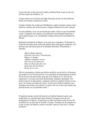 Es por esto que se dice que fue la madre de Obara Meyi la que lo salvó de
las frías manos de la Muerte. 10
Veamos ahora un ese lfá del odu Ogbe Eturá que revela a la divinidad del
Sueño en estrecha vinculación con lkú.
Cuando el Sueño fue creado por Oloddumare, siguió su propio camino como
todas las criaturas que tuvieron poca o ninguna influencia en otras criaturas.
En otras palabras, él no era reconocido por nadie. Cada vez que él intentaba
visitar a cualquier otra criatura, era rechazado como huésped inoportuno y
mal acogido porque se le consideraba el amigo íntimo de la divinidad de la
Muerte.
Quitando la deidad de la Muerte, él no tenía otro compañero. Él decidió ir a
la adivinación para poder saber qué debería hacer para ganar aceptación. Los
adivinos que adivinaron para él se llamaban Descanso, Pensamiento y
Ensueño.
Akpata akpata ogpaara
(Ensueño, Descanso, Pensamiento).
Okpara re lejugba
Adifafun otalegbere eniyan
ribo orun orun shoshe ota
Orun ni oReyin gbo gbo won
Orun kumi o0 orun kasha
Ri kun mi oo orun.
Ellos le aconsejaron a Sueño que hiciera sacrificio con un chivo a Echu para
que pudiera ver el fin del universo. Los sacerdotes de Ifá prepararon el polvo
divino de este odu para Sueño, para que él lo soplara en Iso, ojos de los
organismos vivos que estuvieran descansando, soñando o pensando. Tan
pronto como él se aproximara a cualquier criatura le soplaría el polvo en sus
ojos y la víctima se rendiría de sueño. Así fue como Sueño conquistó a sus
enemigos universales, las criaturas vivientes. Por eso se dice que cuando una
persona muere cae en profundo sueño. "

El siguiente pasaje, narra la historia de un hombre llamado Lapade, que
usaba todos sus conocimientos para alcanzar la riqueza, pero que era
hostigado por la Muerte. Al igual que en todas las formas cortas de eses Ifá
la historia no nos dice qué le sucedió a Lapade. Termina con un conjunto en
el que se insta a la Muerte a temer al sacerdo "teme al Cielo raso y 10 deja
incólume”.

 