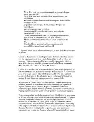 No se debe vivir con necesidades cuando se comparte la casa
de un sacerdote lfá.
No se debe botar a un sacerdote lfá de la casa debido a las
necesidades.
El que vive con necesidades mientras comparte la casa con un
sacerdote de Ifá,
el que bota a un sacerdote de lfá de la casa debido a las
necesidades,
esa persona se pone así en peligro.
Se consultó a Ifá en nombre de Lapade, un hombre de
extraordinaria belleza
que estaba usando todos sus conocimientos para tener dinero.
pero a quien la Muerte buscaba con gran sabiduría.
Muerte, cuando entres a una casa, no tomes al sacerdote de
Ifá,
Cuando el fuego quema el techo de paja de una casa,
terne al Cielo raso y lo deja incólume.12
El siguiente pasaje nos brinda un análisis sobre la antítesis de la riqueza y de
la Muerte.
Cuando la Riqueza vino al mundo procedente del Cielo, él se hizo tan rico
que fue capaz de comprar todo cuanto hubiera bajo el sol, se volvió tan
engreído y ostentoso que desafió a reyes y nobles igualmente. Mientras
tanto, él decidió regresar al Cielo para comprarle a la Muerte longevidad
perpetua para poder vivir en la Tierra por siempre.
Cuando él se encontró con la Muerte en el Cielo, se le indicó que pusiera su
petición a Indiscreción. El nombre completo de Indiscreción es Incapacidad
para oír consejo. Cuando llegó a Indiscreción, él recibió una recepción
positiva. Indiscreción le dijo a Riqueza que lo visitaría en la Tierra en un
período de siete días y que hiciera preparativos para recibirlo.
Al regresar a la Tierra Riqueza envió invitaciones a todos sus amigos y
parientes para que se le unieran a concederle una recepción digna de un
augusto visitante. El día señalado, Riqueza había hecho elaborados
preparativos para ofrecer alimentos y bebidas. Los invitados comenzaron a
llegar por chorros mientras que todavía preparaban la comida en la cocina.
Es importante señalar que Indiscreción, no le reveló ni la hora ni la forma de
su llegada. Mientras tanto, Indiscreción se puso en camino desde el Cielo en
forma de un tornado de mediodía. De repente el conjunto de Riqueza fue
envuelto en un torbellino de viento que hizo que todo el mundo corriera
desordenadamente. Posteriormente, la tormenta de viento tomó velocidad y
echó fuego delante de la cocina al techo de la casa incendiando el palacio de
Riqueza. Durante la conflagración, se quejó de que tenía tesoros muy
importantes que rescatar del flamante infierno. El fue aconsejado por todos

 