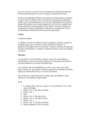 que no se atreviera a entrar en la casa en llamas pero nadie pudo detenerlo.
El entró temerariamente a la casa y el fuego lo consumió hasta morir.
Así, fue la incapacidad de Riqueza de aceptar el consejo honesto y prudente
lo que lo llevó a la Muerte. Esa es la razón por la que personas adineradas
tienden a morir prematuramente en el curso de la búsqueda de más riquezas,
porque ellos apenas oyen consejos después de volverse ricos. Aquellos que
prestan atención al consejo genuino de los demás v resisten el impulso de
comportarse de manera imprudente e indiscreta en circunstancias críticas
son destinados al disfrute del aire fresco de la longevidad."
Tabúes
La Muerte prohíbe:
la calabaza, el aceite de sémola de maíz, los guijarros, el ñame y el grito de
la gallina negra, estos se ofrecen a modo de desviar la Muerte o la
perspectiva de peligro sobre el ser humano. También constituye un tabú para
lkú atacar directamente a su objetivo, realmente lo hace a través de segundos
y terceros.
Ofrendas
Los sacrificios a esta divinidad se realizan a través de otras deidades o
intermediarios ya que este oricha no opera en la Tierra gracias al sacrificio
que hizo Orúnmila en el odu de Ifá Oyekú Meyi.
Los sacrificios que esta deidad pide son: chivo, vaca. oveja, toro, chiva,
perro, carnero, etc. que ayudan a alejar las perspectivas de peligro de muerte,
aunque su alimento básico fue, es y será el ser humano.
Este oricha, por su forma de actuar al utilizar otras divinidades no tiene
ajitenas, ni se le atribuye ninguna planta.
Notas
1. C. Osamaro Ibie: Ifism the complete work of Orúnmila, Vol. 2, The
odus of Eji Ogbe.
2. Ibídem, Vol. 3, The odus of Oyekú.
3. Ibídem, Vol. 1.
4. Ídem.
5. Ibídem, Vol. 5, The odus of Idi.
6. Ibídem, Vol. 4, The odus of Iwori.
7. Ibídem, Vol. 1.
8. Ibídem, Vol. 3, The odus of Oyekú.
9. Wande Abimbola: Tesis de filosofa.

 