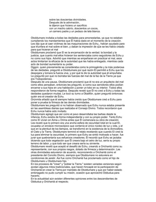 sobre las doscientas divinidades.
Después de la adivinación,
le dijeron que hiciera un sacrificio
con un macho cabrío, doscientos un cocos,
un carnero padre y un pedazo de tela blanca.
Oloddumare invitaba a todas las deidades para amonestarlas, ya que no estaban
cumpliendo los mandamientos que Él había dado en el momento de la creación.
Les dijo que al caer víctimas de las maquinaciones de Echu_ habían ayudado para
que triunfara el mal sobre el bien, y daban la impresión de que se les había creado
para que hicieran el mal
Oloddumare proclamó que El es la encarnación de la verdad. la bondad y la
justicia, que cuanto mal ellos hicieran los sentenciaba como seguidores de Echu y
no como sus hijos. Advirtió que mientras se empeñaran en practicar el mal, esos
actos limitarían la eficacia de la autoridad que les había entregado, mientras cada
acto de bondad aumentaría su poder.
Oggún. quien previamente se consideraba como la primogénita y la rnás poderosa
de las deidades, preguntó a Oloddumare por qué razón El permitió a Echu que los
despojara y tomara la fuerza viva, y por qué le dio la autoridad que él empuñaba.
Le preguntó por qué no borraba las fuerzas del mal de la faz de la Tierra ya que
era Todopoderoso.
Después de una pausa, Oloddumare proclamó que él no era un arquitecto del mal
como ellos pensaban, entonces les preguntó, si como sus servidores ellos podían
encerrar a sus hijos en una habitación y poner un lobo en su interior. Todos ellos
respondieron de forma negativa. Después reveló que Él no creó a Echu y todas las
deidades quedaron mudas. Le tocó su turno a Obalifón, quien preguntó entonces
quién era el creador de Echu.
Orúnmila añadió que él siempre había creído que Oloddumare creó a Echu para
poner a prueba la firmeza de las demás divinidades.
Oloddumare les preguntó si no habían observado que Echu nunca estaba presente
en las asambleas diarias que realizaba el Consejo Divino. Todos recordaron que
Echu nunca había sido invitado.
Oloddumare agregó que así como el pavo desarrollaba las barbas desde la
infancia, Echu existía de forma independiente y con su propio poder. Tanto Echu
como El vivían en Aima u Orima antes que Él comenzara su obra de creación.
Les reveló que lo primero era una ancha esfera de oscuridad total en la cual El,
ocupaba un enclave microscópico que contenía el único núcleo de luz y vida, y el
que en la plenitud de los tiempos, se transformó en la existencia de la divinosfera,
el Cielo y la Tierra. Oloddumare terminó el relato revelando que cuando El creó la
luz para eliminar la oscuridad, lo primero que Echu se sintió motivado a hacer, fue
jurar que quebrantaría sus esfuerzos creadores. Él recordó que Echu se jactaba
diciendo que toda vegetación que Él creara bajo el cetro de luz, sería su propio
terreno de labor, y que todo ser que creara sería su sirviente.
Oloddumare reveló que aceptó el desafió de Echu, creando a Orichanlá como su
representante, con sus propios rasgos, dotado de firmeza y determinación. Las
otras divinidades estuvieron de acuerdo, reconociendo a Orichanlá como el
presidente del Concilio Divino, siempre que Oloddumare no estuviera en
condiciones de asistir. Así fue como Orichanlá fue proclamado como el hijo de
Oloddumare u Oloddumare hijo. `
En los procesos de "crear" y "poblar la Tierra," existen variadas versiones según
acotan algunos mitos tradicionales, que hacen hincapié en la participación de
Orichanlá en crear la Tierra por mandato de Oloddumare y que por haber estado
embriagado no pudo cumplir su misión, ocasión que aprovechó Oddudua para
hacerlo.
En la actualidad aún existen diferentes opiniones entre los descendientes de
Oddudua y Orichanlá al respecto.

 