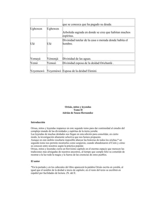 que se conozca que ha pagado su deuda.
Ugbowen

Ugbowen

Ulé

Ulè

Arboleda sagrada en donde se cree que habitan muchos
espíritus.
Divinidad tutelar de la casa o morada donde habita el
hombre.

Yemayá
Yemó

Yémonjá
Yemoó

Divinidad de las aguas.
Divinidad esposa de la deidad Orichanlá .

Yeyemuwó Yeyemúwó Esposa de la deidad Eleniní.

Orisàs, mitos y leyendas
Tomo II
Adrián de Souza Hernandez

Introducción
Orisas, mitos y leyendas reaparece en este segundo tomo para dar continuidad al estudio del
complejo mundo de las divinidades y espíritus de la tierra yorubá.
Las leyendas de muchas deidades nos llegan en esta edición para consolidar, en cierto
modo, la investigación altamente selectiva que nos hemos propuesto.
Aunque en este ámbito resultaría imposible abarcar las historias de todos los orichas,* un
segundo tomo nos permite mostrarles como surgieron, cuando abandonaron el Cielo y cómo
se conocen entre nosotros según la práctica popular.
Orisas, mitos y leyendas cierra un brevísimo capítulo en el enorme espacio que merecen las
tradiciones mas arraigadas de nuestros ancestros, al tiempo que cumple feliz su cometido de
mostrar a la luz toda la magia y la fuerza de las creencias de estos pueblos.
El autor
*En la portada y en los cabezales del libro aparecerá la palabra Orisàs escrita en yorubá, al
igual que el nombre de la deidad a inicio de capitulo; en el resto del texto se escribirá en
español por facilidades de lectura. (N. del E.

 