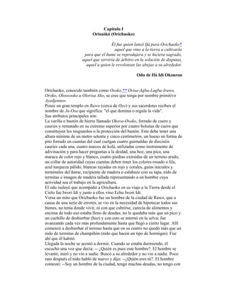 Capítulo I
Orisaòkó (Orichaoko)
Él fue quien lanzó Ifá para Orichaoko*
aquel que vino a la tierra a cultivarla
para que el ñame se reprodujera y se hiciera sagrado,
aquel que serviría de árbitro en la solución de disputas,
aquel a quien le revolotean las abejas a su alrededor.
Odu de Ifá Idi Okonron
Orichaoko, conocido también como Osoko,** Orisa-Agba-Lagba-Irawo,
Oroko, Oloosooko u Olorisa Ako, se cree que tenga por nombre primitivo
Ayedjennov.
Posee un gran templo en Rawo (cerca de Oyo) y sus sacerdotes reciben el
nombre de Ja-Osa que significa: "el que domina o regula la vida".
Sus atributos principales son:
La varilla o bastón de hierro llamado Okova-Osoko, forrado de cuero y
cauries y rematado en su extremo superior por cuatro bolsitas de cuero que
constituyen los resguardos o la protección del bastón. Este debe tener una
altura mínima de un metro setenta y cinco centímetros, un hueso en forma de
pito forrado en cuentas del cual cuelgan cuatro guirnaldas de dieciséis
cauries cada una, cuatro nueces de kolá, utilizadas como instrumento de
adivinación y para hacer preguntas a la deidad, una hoz, una pica, una
maraca de color rojo y blanco, cuatro piedras extraídas de un terreno arado,
un collar de autoridad cuyas cuentas deben tener los colores rosado o lila,
azul turqueza pálido, blancas rayadas en rojo y corales, guías iniciales y
terminales del ñame, recipiente de madera o calabazo con su tapa, nido de
termitas e imagen de madera tallada representando a un hombre cuya
actividad sea el trabajo en la agricultura.
El odu isalayé que acompañó a Orichaoko en su viaje a la Tierra desde el
Cielo fue Iwori Idi y junto a ellos vino Echu Iwori Idi.
Versa un mito que Orichaoko fue un hombre de la ciudad de Rawo, que a
causa de una serie de errores, se vio en la necesidad de hipotecar todos sus
bienes, no tenia donde vivir, ni con que cubrirse, carecía de alimentos y
encima de todo eso estaba lleno de deudas; no le quedaba más que un pico y
un cuchillo de deshierbar (hoz) y con esto se internó en la selva; fue
avanzando cada vez más profundamente hasta que llegó a cierto lugar. Allí
comenzó a deshierbar el terreno hasta que en su centro no quedó más que un
nido de termitas de champiñón (nido que hacen un tipo de hormigas). Fue
ahí que él habitó.
Llegada la noche se acostó a dormir. Cuando se estaba durmiendo, él
escuchó una voz que decía: -- ¿Quién es pues este hombre?. El hombre se
levantó, miró y no vio a nadie. Buscó a su alrededor y no vio a nadie. Poco
rato después el nido habló de nuevo y dijo: --¿Quién eres tú?. El hombre
contestó: --Soy un hombre de la ciudad, tengo muchas deudas, no tengo con

 