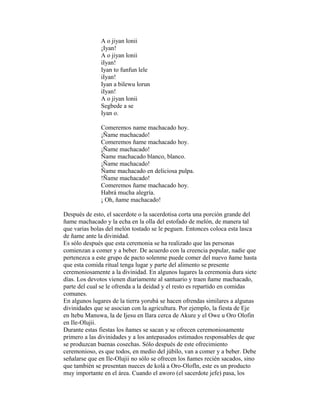 A o jiyan lonii
¡Iyan!
A o jiyan lonii
iIyan!
Iyan to funfun lele
iIyan!
Iyan a bilewu lorun
iIyan!
A o jiyan lonii
Segbede a se
Iyan o.
Comeremos name machacado hoy.
¡Ñame machacado!
Comeremos ñame machacado hoy.
¡Ñame machacado!
Ñame machacado blanco, blanco.
¡Ñame machacado!
Ñame machacado en deliciosa pulpa.
!Ñame machacado!
Comeremos ñame machacado hoy.
Habrá mucha alegría.
¡ Oh, ñame machacado!
Después de esto, el sacerdote o la sacerdotisa corta una porción grande del
ñame machacado y la echa en la olla del estofado de melón, de manera tal
que varias bolas del melón tostado se le peguen. Entonces coloca esta lasca
de ñame ante la divinidad.
Es sólo después que esta ceremonia se ha realizado que las personas
comienzan a comer y a beber. De acuerdo con la creencia popular, nadie que
pertenezca a este grupo de pacto solenme puede comer del nuevo ñame hasta
que esta comida ritual tenga lugar y parte del alimento se presente
ceremoniosamente a la divinidad. En algunos lugares la ceremonia dura siete
días. Los devotos vienen diariamente al santuario y traen ñame machacado,
parte del cual se le ofrenda a la deidad y el resto es repartido en comidas
comunes.
En algunos lugares de la tierra yorubá se hacen ofrendas similares a algunas
divinidades que se asocian con la agricultura. Por ejemplo, la fiesta de Eje
en ltebu Manuwa, la de Ijesu en Ilara cerca de Akure y el Owe u Oro Olofin
en Ile-Olujii.
Durante estas fiestas los ñames se sacan y se ofrecen ceremoniosamente
primero a las divinidades y a los antepasados estimados responsables de que
se produzcan buenas cosechas. Sólo después de este ofrecimiento
ceremonioso, es que todos, en medio del júbilo, van a comer y a beber. Debe
señalarse que en Ile-Olujii no sólo se ofrecen los ñames recién sacados, sino
que también se presentan nueces de kolá a Oro-Olofln, este es un producto
muy importante en el área. Cuando el aworo (el sacerdote jefe) pasa, los

 