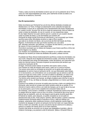Todas y cada una de las divinidades tuvieron que ver con la población de la Tierra,
unas con más responsabilidad que otras, pero realmente el éxito se debió a la
deidad de la sabiduría, Orúnmila.

Ese Ifá representativo
Debe recordarse que Orichanlá fue una de las últimas deidades enviadas por
Oloddumare a la Tierra. Al llegar se desempeñó como cabecilla de todas las
divinidades a causa de su capacidad como representante del propio Oloddumare
en nuestro mundo. Aunque hizo de ¡fe su base de operaciones, tenía el hábito de
visitar a todas las deidades, de vez en cuando, en sus respectivas casas.
El odu Ogbe Owanrin fue quien adivinó para él, cuando en una ocasión decidió
visitar el pueblo de Obaa y a las divinidades que existían allí:
Orichanlá se dirigió donde Orúnmila por adivinación y se le aconsejó que hiciera
sacrificio para evitar dificultades durante su viaje a Ohun (pueblo
que está en la división de Akoko, de la provincia de Ekiti del Estado de Ondo,
Nigeria). A Orichanlá se le dijo que hiciera sacrificio con una cabra
gris, dieciséis caracoles, dos palomas, un pedazo de tela blanca y una pluma roja
de cotorra. El hizo el sacrificio y salió hacia Obaa.
Orúnmila le aconsejó que no vistiera de harapos y que hiciera sacrificio a Echu tan
pronto llegara a su destino.
Fue recibido con hospitalidad en Obaa y lo alojaron en un edificio adecuado.
Después fue recibido por todas las deidades del pueblo y aldeas vecinas.
El poblado de Obaa ofrecía tradicionalmente sacrificios a todas las divinidades una
vez al año. Después de la llegada de Orichanlá al pueblo, era tiempo de festival y
él fue designado para dirigir las festividades. Antes del festival, era costumbre que
todos los varones sanos y forzudos limpiaran los escombros del sendero que
conducía al santuario de lfá.
Al llegar. Orichanlá olvidó realizar el sacrificio del macho cabrío a Echu.
Una mañana se vistió de harapos para cazar y salió con su arma al hombro.
Tan pronto como entró en el bosque se encontró con la gente del pueblo que
despejaban el camino hacia el santuario de lfá. Los que efectuaban este trabajo,
no lo reconocieron y le confundieron con un provocador que se atrevía a salir de
cacería en lugar de unirse a ellos. Uno de la multitud lo abofeteó y el resto le dio
una golpiza dejándole tendido en el suelo con el cuerpo lleno de magulladuras.
Tan pronto como recobró sus fuerzas, se dirigió al palacio para informar lo que le
habían hecho. El rey, de Obaa se disculpó, preguntándose a sí mismo qué había
salido mal.
Cuando el rey estaba al convocar al pueblo para reunirse y darle una satisfacción a
Orichanlá, este recordó el consejo que había recibido antes de su partida. Él no
ofrendó el macho cabrío a Echu y se vistió de harapos, por lo que le dijo al rey que
no se preocupara, que el único culpable de la situación había sido él.
Sin embargo, como acosar o molestar a cualquier divinidad iba contra la ley divina.
el castigo sería tan seguro como el día y la noche y Orichanlá le dijo al rey que el
festival que se realizaría, sería de mal augurio para la gente durante aquel año.
El festival se realizó, pero después, el pueblo completo se vio envuelto en
tribulaciones todo el año. Hubo sequía, hambre, falta de partos y pobres cosechas.
Posteriormente Orichanlá realizó el sacrificio a Echu y dejó de vestirse con
harapos, solamente utilizó vestiduras divinas y al año siguiente cuando llegó el
momento de despejar el camino al santuario de ifa él se vistió con ropas blancas,
frotó su rostro con cascarilla, se puso una pluma roja de cotorra en la cabeza y
sostuvo su bastón de mando divino en la mano derecha.
Cuando más tarde se encontró con el grupo que despejaba el sendero, ellos le
rindieron homenaje y se postraron ante él clamando: ¡Baba o Orìsanlá! Ellos le

 