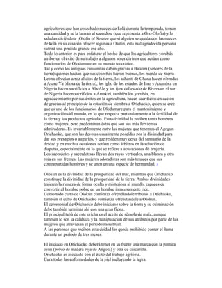 agricultores que han cosechado nueces de kolá durante la temporada, toman
una cantidad y se la lanzan al sacerdote (que representa a Oro-Olofin) y lo
saludan diciéndole ¡Olofin o! Se cree que si alguien se queda con las nueces
de kolá en su casa sin ofrecer algunas a Olofin, ésta mal agradecida persona
sufrirá una pérdida grande ese año.
Todo lo anterior es para enfatizar el hecho de que los agricultores yorubás
atribuyen el éxito de su trabajo a algunos seres divinos quc actúan como
funcionarios de Olodumare en su mundo teocrático.
Tal y como los antiguos canaanitas daban gracias a Ba'alim (señores de la
tierra) quienes hacían que sus cosechas fueran buenas, los mende de Sierra
Leona ofrecían arroz al dios de la tierra, los ashanti de Ghana hacen ofrendas
a Asase Ya (diosa de la tierra), los igbo de los estados de Imo y Anambra en
Nigeria hacen sacrificios a Ala/Ale y los ijaw del estado de Rivers en el sur
de Nigeria hacen sacrificios a Amakiri, también los yorubás, en
agradecimiento por sus éxitos en la agricultura, hacen sacrificios en acción
de gracias al principio de la estación de siembra a Orichaoko, quien se cree
que es uno de los funcionarios de Olodumare para el mantenimiento y
organización del mundo, en lo que respecta particularmente a la fertilidad de
la tierra y los productos agrícolas. Esta divinidad la reciben tanto hombres
como mujeres, pero predominan éstas que son sus más fervientes
admiradoras. Es invariablemente entre las mujeres que tenemos el Agegun
Orichaoko, que son las devotas usualmente poseídas por la divinidad para
dar sus presagios o augurios, y que residen muy cerca del santuario de la
deidad y en muchas ocasiones actúan como árbitros en la solución de
disputas, especialmente en lo que se refiere a acusaciones de brujería.
Los sacerdotes y sacerdotisas llevan dos rayas verticales, una blanca y otra
roja en sus frentes. Las mujeres adoradoras son más tenaces que sus
contrapartidas hombres y se unen en una especie de hermandad. 3
Olokun es la divinidad de la prosperidad del mar, mientras que Orichaoko
constituye la divinidad de la prosperidad de la tierra. Ambas divinidades
trajeron la riqueza de forma oculta y misteriosa al mundo, capaces de
convertir al hombre pobre en un hombre inmensamente rico.
Como todo culto de Olokun comienza ofrendándole tributos a Orichaoko,
también el culto de Orichaoko comienza ofrendándole a Olokun.
El ceremonial de Orichaoko debe iniciarse sobre la tierra y su culminación
debe también terminar ahí con una gran fiesta.
El principal tabú de este oricha es el aceite de sémola de maíz, aunque
también lo son la calabaza y la manipulación de sus atributos por parte de las
mujeres que atraviesan el período menstrual.
A las personas que reciben esta deidad les queda prohibido comer el ñame
durante un período de tres meses.
El iniciado en Orichaoko deberá tener en su frente una marca con la pintura
osun (polvo de madera roja de Angola) y otra de cascarilla.
Orichaoko es asociado con el éxito del trabajo agrícola.
Cura todas las enfermedades de la piel incluyendo la lepra.

 