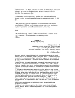 Orichaoko tiene a las abejas como sus sirvientes. Se entiende que cuando un
enjambre de abejas vuela por encima de la cabeza de un devoto trae
felicidad, alegría y prosperidad.
*Los nombres de las divinidades y algunos otros términos aparecerán
siempre escritos en español para facilitar su lectura y comprensión. (N. del
E.)
**Las palabras en dialecto yorubá que fueron tomadas de las Fuentes
consultadas en el idioma inglés, respetarán a través del texto su escritura
original y aparecerán destacadas en letra cursiva. (N. del E.)
Notas
1. Heriberto Feraudy Espino: Yoruba, un acercamienlo a nuesiras raíces.
2. J. 0. Awolalú: Creencias y ritos de sacrificios yorubas.
3. Ídem.
Capitulo II
Sankpana (Sankpana)
Él fue quien lanzó a Ifá
para aquel que viste cerrado con adornos de plata,
aquel que tiembla y hace temblar la tierra,
para aquel que penetra en tu cuerpo y sale como gusano.
Odu de Ifá Obara Etura
Sankpana quien es una divinidad objeto de muchas controversias, es conocido
también en Cuba con el nombre de San Lázaro, San Roque y San Sebastián; esto
es debido a la influencia de la religión católica. Por su parte, los sacerdotes de Ifá
en Cuba lo nombran Azojuano o Babaluayé como se manifiesta en algunos eses
Ifá criollos.
Entre lo mahis es nombrado Obaluguaye, Obaluwaye, Obaluaye u Omolu (el rey
del mundo). Sankpata en el lenguaje nago, que significa (el que corta y mata) o
Ayinon (el propietario de la tierra), vinculación que los nagos ven entre este oricha
y la tierra. En Abomey es llamado por el nombre de una pareja, Kohosu y Nyowe
Ananú.
La atribución de nombres varía de región en región en tierras africanas. Se dice
que en Abomey es una pareja compuesta por Kohosu "el padre que da la viruela" y
su esposa Nyowe Ananú, sus hijos, Da Sodji "que da la disentería y los vómitos
que producen la muerte", Da Longan, Da Sin Dji, Aglosunté "que da las llagas
incurables" y Gbosu Zuhon, su hermano gemelo, Ahosu Gan Wha "que da las
hinchazones mortales", Avimadje, ligado con los tohossus y Alokpe.
Hay una tercera generación de la que forman parte de un lado, los hijos de Da
Sogji el mayor de los cuales es Adan-Tagni "que da la lepra y corta los pies y las
manos".
Del otro lado, se encuentran los hijos de Da Longan, llamados Gbazu, Da
Magbekan y Suviningin.
También se le conoce como Agrónica-Omo-bitasa, Ayanó, Awojonú, Asoyú,
Atimaya, Afimaye, Ayamú, Abeolomi, Ayanise, Ni Kam Babalú Borilá y Babalú
Aguadotisa.

 