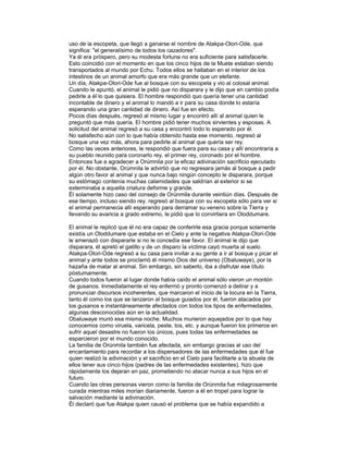 uso de la escopeta, que llegó a ganarse el nombre de Atakpa-Olori-Ode, que
significa: "el generalísimo de todos los cazadores".
Ya él era próspero, pero su modesta fortuna no era suficiente para satisfacerle.
Esto coincidió con el momento en que los cinco hijos de la Muete estaban siendo
transportados al mundo por Echu. Todos ellos se hallaban en el interior de los
intestinos de un animal amorfo que era más grande que un elefante.
Un día, Atakpa-Olori-Ode fue al bosque con su escopeta y vio al colosal animal.
Cuando le apuntó, el animal le pidió que no disparara y le dijo que en cambio podía
pedirle a él lo que quisiera. El hombre respondió quo quería tener una cantidad
incontable de dinero y el animal lo mandó a ir para su casa donde lo estaría
esperando una gran cantidad de dinero. Así fue en efecto.
Pocos días después, regresó al mismo lugar y encontró allí al animal quien le
preguntó que más quería. El hombre pidió tener muchos sirvientes y esposas. A
solicitud del animal regresó a su casa y encontró todo lo esperado por él.
No satisfecho aún con lo que había obtenido hasta ese momento, regresó al
bosque una vez más, ahora para pedirle al animal que quería ser rey.
Como las veces anteriores, le respondió que fuera para su casa y allí encontraría a
su pueblo reunido para coronarlo rey, el primer rey, coronado por el hombre.
Entonces fue a agradecer a Orúmnila por la eficaz adivinación sacrificio ejecutado
por él. No obstante, Orúmnila le advirtió que no regresara jamás al bosque a pedir
algún otro favor al animal y que nunca bajo ningún concepto le disparara, porque
su estómago contenía muchas calamidades que saldrían al exterior si se
exterminaba a aquella criatura deforme y grande.
Él solamente hizo caso del consejo de Orúnmila durante veintiún días. Después de
ese tiempo, incluso siendo rey. regresó al bosque con su escopeta sólo para ver si
el animal permanecia allí esperando para derramar su veneno sobre la Tierra y
llevando su avaricia a grado extremo, le pidió que lo convirtiera en Oloddumare.
El animal le replicó que él no era capaz de conferirle esa gracia porque solamente
existía un Oloddumare que estaba en el Cielo y ante la negativa Atakpa-Olori-Ode
le amenazó con dispararle si no le concedía ese favor. El animal le dijo que
disparara, él apretó el gatillo y de un disparo la víctima cayó muerta al suelo.
Atakpa-Olori-Ode regresó a su casa para invitar a su gente a ir al bosque y picar el
animal y ante todos se proclamó él mismo Dios del universo (Obaluwaye), por la
hazaña de matar al animal. Sin embargo, sin saberlo, iba a disfrutar ese título
póstumamente.
Cuando todos fueron al lugar donde había caído el animal sólo vieron un montón
de gusanos. Inmediatamente el rey enfermó y pronto comenzó a delirar y a
pronunciar discursos incoherentes, que marcaron el inicio de la locura en la Tierra,
tanto él como los que se lanzaron al bosque guiados por él, fueron atacados por
los gusanos e instantáneamente afectados con todos los tipos de enfermedades,
algunas desconocidas aún en la actualidad.
Obaluwaye murió esa misma noche. Muchos murieron aquejados por lo que hay
conocemos como viruela, varicela, peste, tos, etc. y aunque fueron los primeros en
sufrir aquel desastre no fueron los únicos, pues todas las enfermedades se
esparcieron por el mundo conocido.
La familia de Orúnmila también fue afectada, sin embargo gracias al uso del
encantamiento para recordar a los dispersadores de las enfermedades que él fue
quien realizó la adivinación y el sacrificio en el Cielo para facilitarle a la abuela de
ellos tener sus cinco hijos (padres de las enfermedades existentes), hizo que
rápidamente los dejaran en paz, prometiendo no atacar nunca a sus hijos en el
futuro.
Cuando las otras personas vieron como la familia de Orúnmila fue milagrosamente
curada mientras miles morían diariamente, fueron a él en tropel para lograr la
salvación mediante la adivinación.
Él declaró que fue Atakpa quien causó el problema que se había expandido a

 