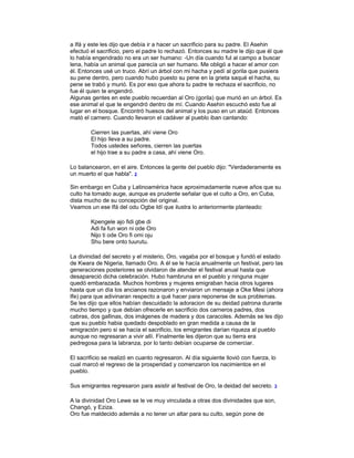 a Ifá y este les dijo que debía ir a hacer un sacrificio para su padre. El Asehin
efectuó el sacrificio, pero el padre lo rechazó. Entonces su madre le dijo que él que
lo había engendrado no era un ser humano: -Un día cuando ful al campo a buscar
lena, había un animal que parecía un ser humano. Me obligó a hacer el amor con
él. Entonces usé un truco. Abrí un árbol con mi hacha y pedí al gorila que pusiera
su pene dentro, pero cuando hubo puesto su pene en la grieta saqué el hacha, su
pene se trabó y murió. Es por eso que ahora tu padre te rechaza el sacrificio, no
fue él quien te engendró.
Algunas gentes en este pueblo recuerdan al Oro (gorila) que murió en un árbol. Es
ese animal el que te engendró dentro de mí. Cuando Asehin escuchó esto fue al
lugar en el bosque. Encontró huesos del animal y los puso en un ataúd. Entonces
mató el carnero. Cuando llevaron el cadáver al pueblo iban cantando:
Cierren las puertas, ahí viene Oro
El hijo lleva a su padre.
Todos ustedes señores, cierren las puertas
el hijo trae a su padre a casa, ahí viene Oro.
Lo balancearon, en el aire. Entonces la gente del pueblo dijo: "Verdaderamente es
un muerto el que habla". 2
Sin embargo en Cuba y Latinoamérica hace aproximadamente nueve años que su
culto ha tomado auge, aunque es prudente señalar que el culto a Oro, en Cuba,
dista mucho de su concepción del original.
Veamos un ese Ifá del odu Ogbe Idí que ilustra lo anteriormente planteado:
Kpengele ajo fidi gbe di
Adi fa fun won ni ode Oro
Nijo ti ode Oro fi omi oju
Shu bere onto tuurutu.
La divinidad del secreto y el misterio, Oro, vagaba por el bosque y fundó el estado
de Kwara de Nigeria, llamado Oro. A él se le hacía anualmente un festival, pero las
generaciones posteriores se olvidaron de atender el festival anual hasta que
desapareció dicha celebración. Hubo hambruna en el pueblo y ninguna mujer
quedó embarazada. Muchos hombres y mujeres emigraban hacia otros lugares
hasta que un día los ancianos razonaron y enviaron un mensaje a Oke Mesi (ahora
Ife) para que adivinaran respecto a qué hacer para reponerse de sus problemas.
Se les dijo que ellos habían descuidado la adoracion de su deidad patrona durante
mucho tiempo y que debían ofrecerle en sacrificio dos carneros padres, dos
cabras, dos gallinas, dos imágenes de madera y dos caracoles. Además se les dijo
que su pueblo habia quedado despoblado en gran medida a causa de la
emigración pero si se hacía el sacrificio, los emigrantes darían riqueza al pueblo
aunque no regresaran a vivir allí. Finalmente les dijeron que su tierra era
pedregosa para la labranza, por lo tanto debían ocuparse de comerciar.
El sacrificio se realizó en cuanto regresaron. Al día siguiente llovió con fuerza, lo
cual marcó el regreso de la prosperidad y comenzaron los nacimientos en el
pueblo.
Sus emigrantes regresaron para asistir al festival de Oro, la deidad del secreto.

3

A la divinidad Oro Lewe se le ve muy vinculada a otras dos divinidades que son,
Changó, y Eziza.
Oro fue maldecido además a no tener un altar para su culto, según pone de

 